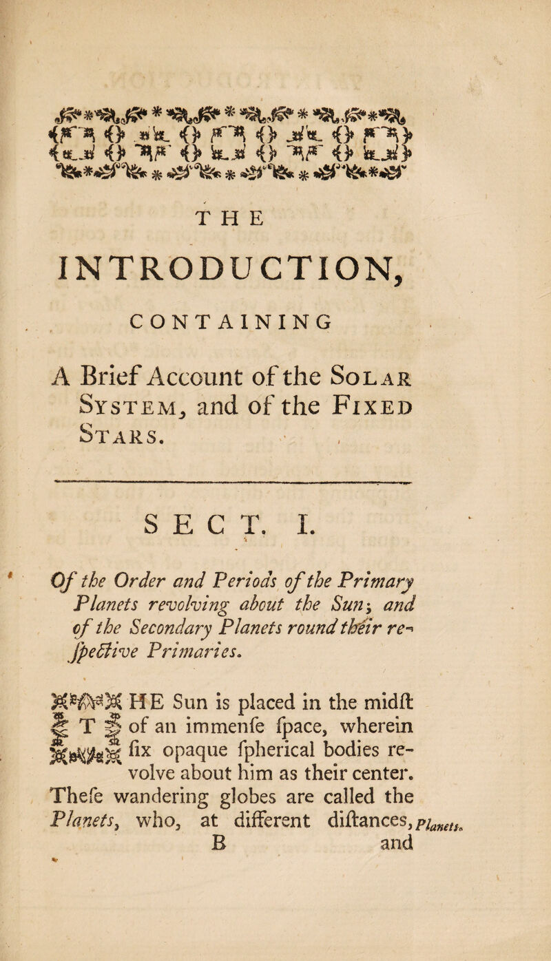 <> .»&. <> <> jhr«. o 4«*-.*/ <3» AA # Sslj^ O AA <> !auaJ> nSMMSHfc * * »*>*& * -£T«v*.£f THE INTRODUCTION, CONTAINING A Brief Account of the Solar SysteMj and of the Fixed Stars. SEC T. I. \ Of the Order and Periods of the Primary Planets revolving about the Sun; and of the Secondary Planets round their re-» fpettive Primaries. % MWMHE Sun is placed in the midft J| T H of an immenfe fpace, wherein °Paclue Spherical bodies re¬ volve about him as their center. Thefe wandering globes are called the Planets, who, at different diftances,/^^ B and %
