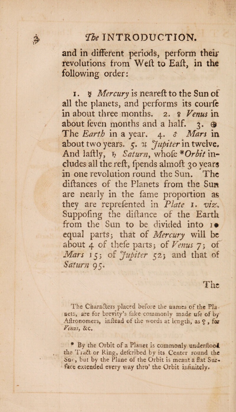 and in different periods, perform their revolutions from Weft to Eaft, in the following order: i. $ Mercury is neareft to the Sun of all the planets, and performs its courfc in about three months. 2. 2 Venus in about feven months and a half. 3. ® The Earth in a year. 4. $ Mars in about two years. 5. % Jupiter in twelve. And laftly, h Saturn, whofe *Orbit in¬ cludes all the reft, fpends almoft 30 years in one revolution round the Sun. The diftances of the Planets from the Sun are nearly in the fame proportion as they are reprefented in Plate 1. viz* Suppofing the diftance of the Earth from the Sun to be divided into 1# ■equal parts 3 that of Mercury will be about 4 of thefe parts 3 of Venus 7 3 of Mars 153 of Jupiter 523 and that of Saturn 95, The The Charadters placed before the names of the Pla¬ cets, are for brevity’s fake commonly made ufe of by Aflronomers, inltead of the words at length, as § , for Venus, &c» * By the Orbit of a Planet is commonly underftooJ. the Tia£t or Ring, defcribed by its Center round the bur, but by the Plane of the Orbit is meant a flat Sur¬ face extended every way thro’ the Orbit infinitely♦
