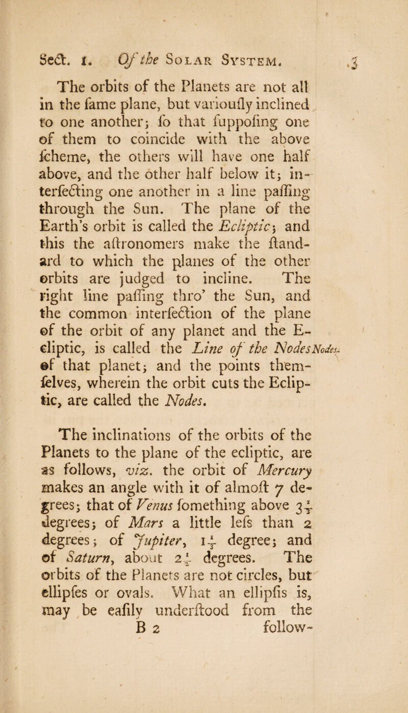 The orbits of the Planets are not all in the fame plane, but varioufly inclined to one another; lb that fuppofing one of them to coincide with the above \ fcheme, the others will have one half above, and the other half below it; in¬ terfering one another in a line paffing through the Sun. The plane of the Earth’s orbit is called the Ecliptic; and this the aftronomers make the hand- ard to which the planes of the other orbits are judged to incline. The right line paffing thro’ the Sun, and the common interfefition of the plane ©f the orbit of any planet and the E~ eliptic, is called the Line of the Nodes Nodes* ®t that planet; and the points them- felves, wherein the orbit cuts the Eclip¬ tic, are called the Nodes. The inclinations of the orbits of the Planets to the plane of the ecliptic, are as follows, viz. the orbit of Mercury makes an angle with it of almoft 7 de¬ grees; that of Venus fomething above 34, degrees; of Mars a little lefs than 2 degrees; of Jupiter, 14. degree; and of Saturn, about 24* degrees. The orbits of the Planers are not circles, but ellipfes or ovals. What an ellipfis is, may be eafilv underftood from the B 2 follow-