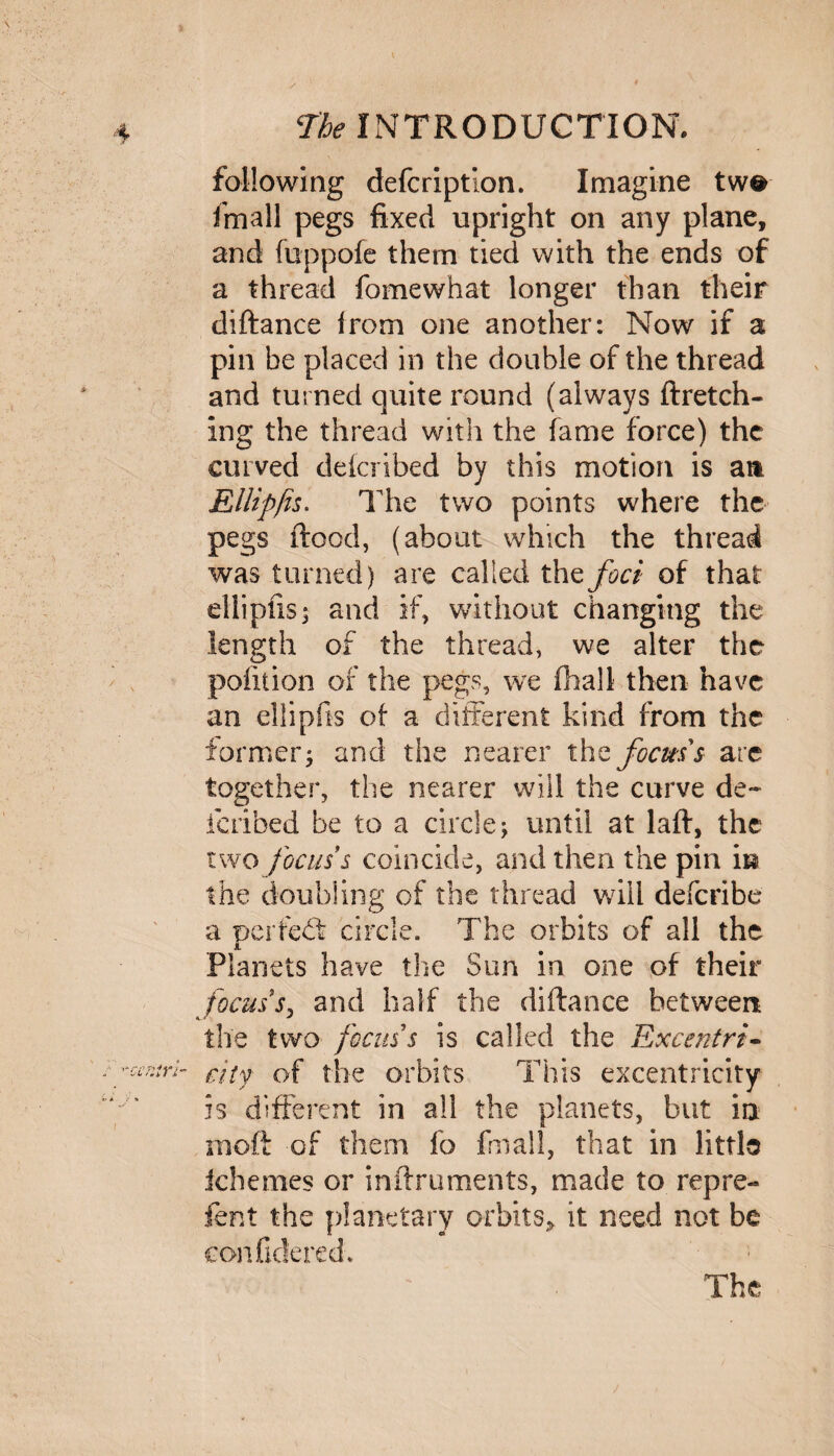 / f The INTRODUCTION. following defcription. Imagine tw© fmall pegs fixed upright on any plane, and fuppofe them tied with the ends of a thread fomewhat longer than their diftance from one another: Now if a pin be placed in the double of the thread and turned quite round (always ftretch- ing the thread with the fame force) the curved delcribed by this motion is art Ellipfis. The two points where the pegs flood, (about which the thread was turned) are called thzfoci of that ellipfis s and if, without changing the length of the thread, we alter the pofition of the pegs, we (hall then have an ellipfis of a different kind from the former $ and the nearer the focuss are together, the nearer will the curve de¬ fended be to a circle j until at lafl, the two focus s coincide, and then the pin \u the doubling of the thread will deferibe a pa red: circle. The orbits of all the Planets have the Sun in one of their focussy and half the diftance between the two focus s is called the Excentri- city of the orbits This excentricity is different in all the planets, but in in oft of them fo final!, that in little ichemes or inftruments, made to repre- fent the planetary orbits* it need not be confidered.