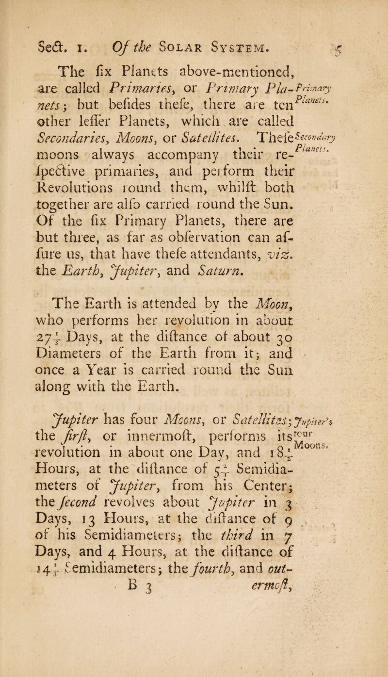 The fix Planets above-mentioned, are called Primaries, or Primary Pia- Primary nets', but befides thefe, there are tznplauetim other lefler Planets, which are called Secondaries, Moons, or Satellites. Thefe moons always accompany their vz-planeu' ipedtive primaries, and peiform their Revolutions round them, whilft both together are alfo carried round the Sun. Of the fix Primary Planets, there are but three, as far as obfervation can af- fure us, that have thefe attendants, viz. the Earth, Jupiter, and Saturn. / The Earth is attended by the Moon, who performs her revolution in about 274 Days, at the diftance of about 30 Diameters of the Earth from it; and once a Year is carried round the Sun along with the Earth* Jupiter has four Moons, or Satellites; Jupiter* the fir ft, or innermoft, performs its!hur revolution in about one Day, and i8-t.il0jn Hours, at the diftance of 54 Semidia¬ meters of Jupiter, from his Center; the fecond revolves about Jupiter in 3 Days, 13 Hours, at the diftance of 9 of his Semidiameters; the third in 7 Days, and 4 Hours, at the diftance of 144 Semidiameters; tht fourth, and out- • B 3 ermcfl,