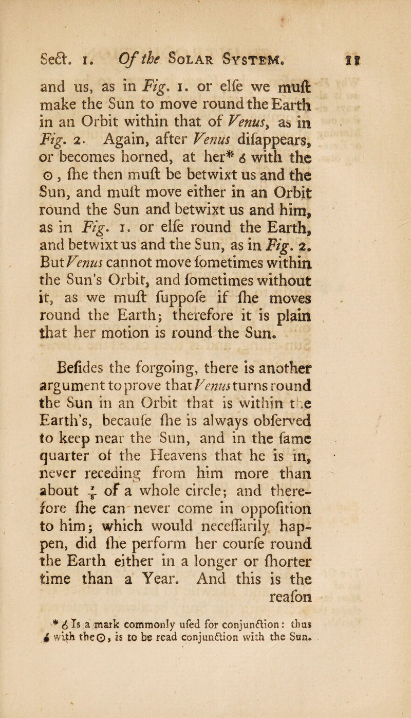 and us, as in Fig. i. or die we muft make the Sun to move round the Earth in an Orbit within that of Venus, as in F/g*. 2. Again, after Venus difappears* or becomes horned, at her* 6 with the G , fhe then muft be betwixt us and the Sun, and muft move either in an Orbit round the Sun and betwixt us and him* as in Fig. i. or elfe round the Earth* and betwixt us and the Sun, as in Fig. 2e But Venus cannot move fometimes within the Sun’s Orbit, and fometimes without it, as we muft fuppofe if fhe moves round the Earth; therefore it is plain that her motion is round the Sun. Befides the forgoing, there is another argument to prove that Venus turns round the Sun in an Orbit that is within the Earth’s, becaufe me is always obferved to keep near the Sun, and in the fame quarter of the Heavens that he is in* never receding from him more than about 4 of a whole circle; and there¬ fore fhe can never come in oppofition to him; which would neceflarily hap¬ pen, did fhe perform her courfe round the Earth either in a longer or fhorter time than a Year. And this is the reafon * 6 Is a mark commonly ufed for conjunction: thus • with the©, is to be read conjunction with the Sun.