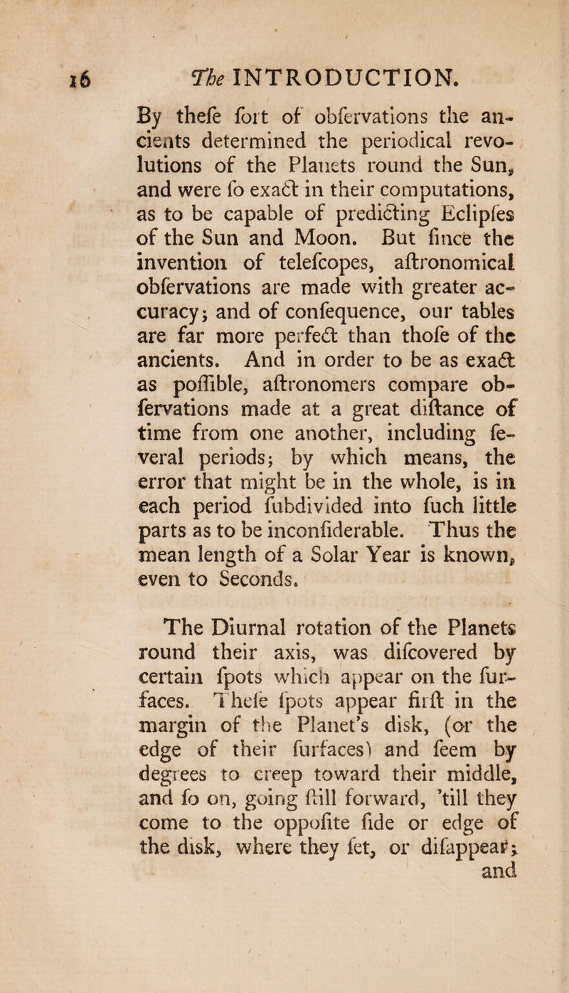 By thefe fort of obfervations the an¬ cients determined the periodical revo¬ lutions of the Planets round the Sun* and were fo exadt in their computations, ‘ as to be capable of predicting Eclipfes of the Sun and Moon. But fince the invention of telefcopes, aftronomical obfervations are made with greater ac¬ curacy; and of confequence, our tables are far more perfedt than thofe of the ancients. And in order to be as exadl as poffible, aftronomers compare ob¬ fervations made at a great diftance of time from one another, including fe- veral periods; by which means, the error that might be in the whole, is in each period fubdivided into fuch little parts as to be inconfiderable. Thus the mean length of a Solar Year is known*, even to Seconds. The Diurnal rotation of the Planets round their axis, was difcovered by certain fpots which appear on the fur- faces. Thefe fpots appear fiift in the margin of the Planet’s disk, (or the edge of their fur faces'! and feem by degrees to creep toward their middle, and fo on, going fall forward, ’till they come to the oppofite fide or edge of the disk, where they fet, or difappear^