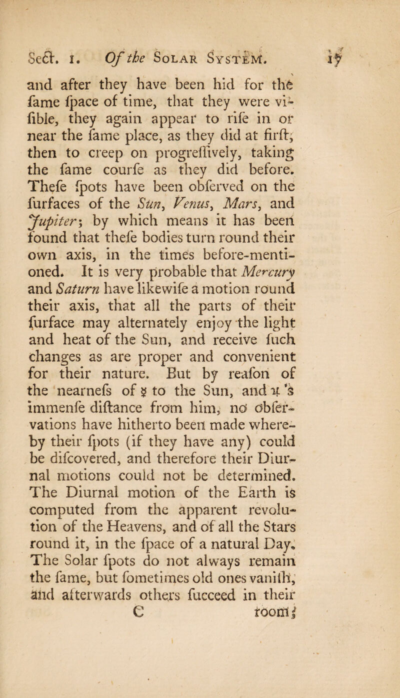 and after they have been hid for the fame Ipace of time, that they were vi~ fibie, they again appear to rife in or near the fame place, as they did at firft, then to creep on progreffively, taking the fame courfe as they did before. Thefe fpots have been obferved on the furfaces of the Sun, Venus, Mars, and Jupiter; by which means it has been found that thefe bodies turn round their own axis, in the times before-menti¬ oned* It is very probable that Mercury and Saturn have likewife a motion round their axis, that all the parts of their furface may alternately enjoy the light and heat of the Sun, and receive fuch changes as are proper and convenient for their nature. But by reafori of the nearnefs of $ to the Sun, and it s immenfe diftance from him, no' obfer- vations have hitherto been made where¬ by their fpots (if they have any) could be difcovered, and therefore their Diur¬ nal motions could not be determined. The Diurnal motion of the Earth is computed from the apparent revolu¬ tion of the Heavens, and of all the Stars round it, in the fpace of a natural Day* The Solar fpots do not always remain the fame, but fometimes old onesvanifh, and alterwards others fucceed in their C f com i