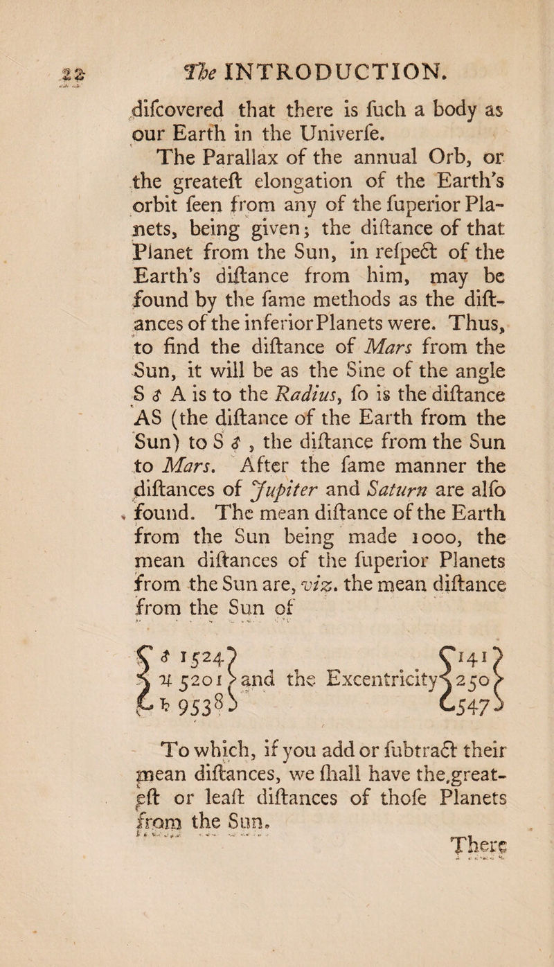 difcovered that there is fuch a body as our Earth in the Univerfe. The Parallax of the annual Orb, or the greateft elongation of the Earth's orbit feen from any of the fuperior Pla¬ nets, being given; the diftance of that Planet from the Sun, in refpeft of the Earth's diftance from him, may be found by the fame methods as the dift- ances of the inferior Planets were. Thus, to find the diftance of Mars from the Sun, it will be as the Sine of the angle S $ A is to the Radius, fo is the diftance AS (the diftance of the Earth from the Sun) to S <? , the diftance from the Sun to Mars. After the fame manner the diftances of Jupiter and Saturn are alfo found. The mean diftance of the Earth j from the Sun being made 1000, the mean diftances of the fuperior Planets from the Sun are, viz. the mean diftance from the Sun of y* ’ v w-v v * r524/ , . . O41 if 5201V and the Excentricitys 250 * 953s^ ” C547 To which, if you add or fubtradf their piean diftances, we fhall have the,great- eft or leaft diftances of thofe Planets from the Sun, .. There