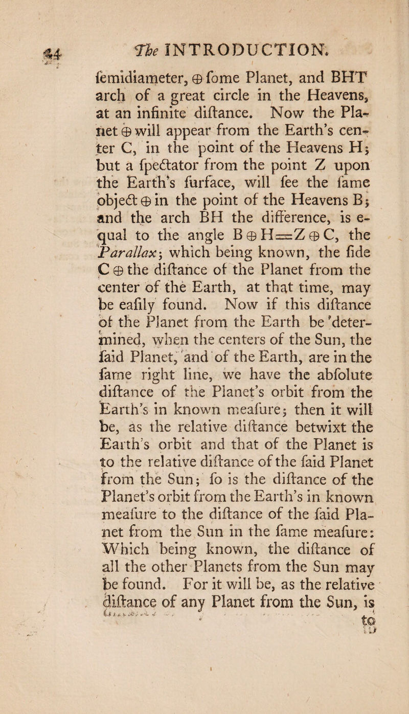 femidiameter, ® fome Planet, and BHT arch of a great circle in the Heavens, at an infinite diftance. Now the Pla¬ net ® will appear from the Earth's cen^ ter C, in the point of the Heavens H> but a fpedtator from the point Z upon the Earth's furface, will fee the fame objeft® in the point of the Heavens B$ and the arch BH the difference, is e- qual to the angle B ® H=Z ® C, the Parallax; which being known, the fide C ® the diftance of the Planet from the $ center of the Earth, at that time, may be eafily found. Now if this diftance of the Planet from the Earth be deter¬ mined, when the centers of the Sun, the laid Planet, and of the Earth, are in the fame right line, we have the abfolute diftance of the Planet's orbit from the Earth's in known meafure; then it will be, as the relative diftance betwixt the Earth s orbit and that of the Planet is to the relative diftance of the faid Planet \ ■ ‘ t. \ from the Sun; fo is the diftance of the Planet's orbit from the Earth’s in known meafure to the diftance of the faid Pla¬ net from the Sun in the fame meafure: Which being known, the diftance of all the other Planets from the Sun may be found. For it will be, as the relative pittance of any Planet from the Sun, is