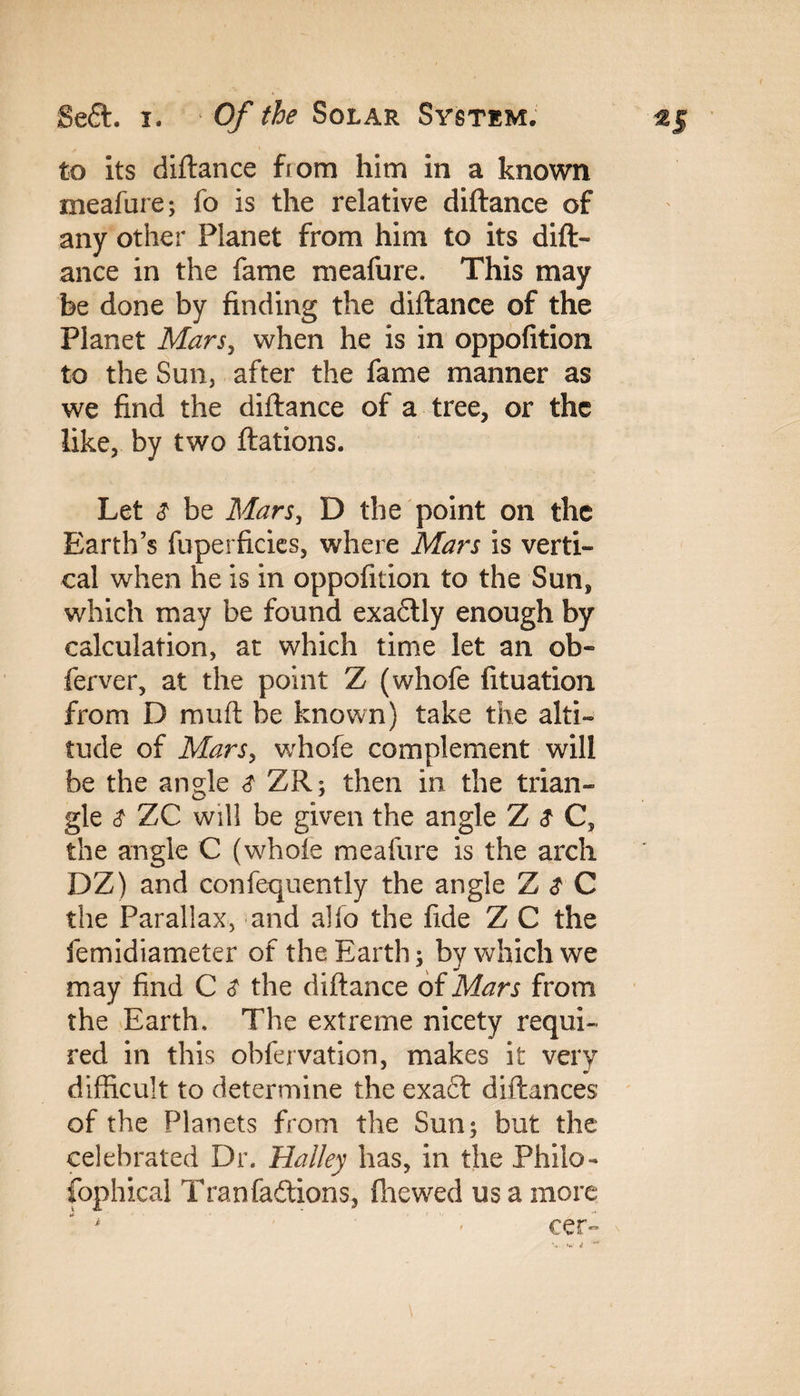 to its diftance from him in a known meafure; fo is the relative diftance of any other Planet from him to its dift¬ ance in the fame meafure. This may be done by finding the diftance of the Planet Mars, when he is in oppofition to the Sun, after the fame manner as we find the diftance of a tree, or the like, by two ftations. Let & be Mars, D the point on the Earth’s fuperficics, where Mars is verti¬ cal when he is in oppofition to the Sun, which may be found exaflly enough by calculation, at which time let an ob- ferver, at the point Z (whofe fituation from D muft be known) take the alti¬ tude of Mars, whofe complement will be the angle ZR; then in the trian¬ gle $ ZC will be given the angle Z $ C, the angle C (whole meafure is the arch DZ) and confequently the angle Z $ C the Parallax, and alfo the fide Z C the femidiameter of the Earth; by which we may find C $ the diftance oiMars from the Earth. The extreme nicety requi¬ red in this obfervation, makes it very difficult to determine the exaft diftances of the Planets from the Sun; but the celebrated Dr. Halley has, in the Philo¬ sophical Transitions, ftiewed us a more