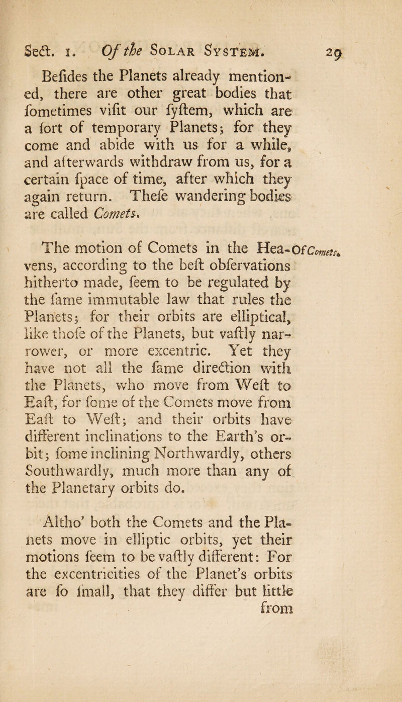 Befides the Planets already mention¬ ed, there are other great bodies that fometimes vifit our fyftem, which are a fort of temporary Planets; for they come and abide with us for a while* and afterwards withdraw from us, for a certain fpace of time, after which they again return. Thefe wandering bodies are called Comets. The motion of Comets in the Hea-Ofcw^ vens, according to the belt obfervations hitherto made, feem to be regulated by the fame immutable law that rules the Planets; for their orbits are elliptical, like thole of the Planets, but vaftly nar¬ rower, or more excentric. Yet they have not all the fame direction with the Planets, who move from Weft to Eaft, for feme of the Comets move from Eaft to Weft; and their orbits have different inclinations to the Earth's or¬ bit; fome inclining Northwardly, others Southwardly, much more than any of the Planetary orbits do. Altho* both the Comets and the Pla¬ nets move in elliptic orbits, yet their motions leem to be vaftlv different: For j the excentncities of the Planet's orbits are fo lmall, that they differ but little