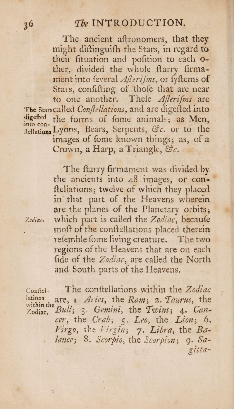 The ancient aftronomers, that they might diftinguifli the Stars, in regard to their fituation and polition to each o- ther, divided the whole ftarry firma¬ ment into feveral After if ms, or fyftems of Stais, confiding of thofe that are near to one another. Thele Afterifms are The Stars called Gonfteliations, and are digefted into ***** the forms of feme animals; as Men, filiations Lyons, Bears, Serpents, &c. or to the images of fome known things; as, of a Crown, a Harp, a Triangle, &c. The ftarry firmament was divided by the ancients into 48 images, or con- fteliations; twelve of which they placed in that part of the Heavens wherein are the planes of the Planetary orbits; Zodiac» which part is called the Zodiac, becaufe moft of the conftellations placed therein referable fome living creature. The two regions of the Heavens that are on each fide of the Zodiac, are called the North and South parts of the Heavens. Conftel* The conftellations within the Zodiac !afv3 are> 1 ziries, the Ram’, 2. Taurus, the Zodiac^Bull*, 3 Gemini, the Twins*, 4. Can- cer, the Grab', 5. Leo, the Lion', 6. Virgo, the Virgin', 7, Libra, the Ba¬ lance*, 8. Scorpio, the Scorpion', 9. Sa- gitta-