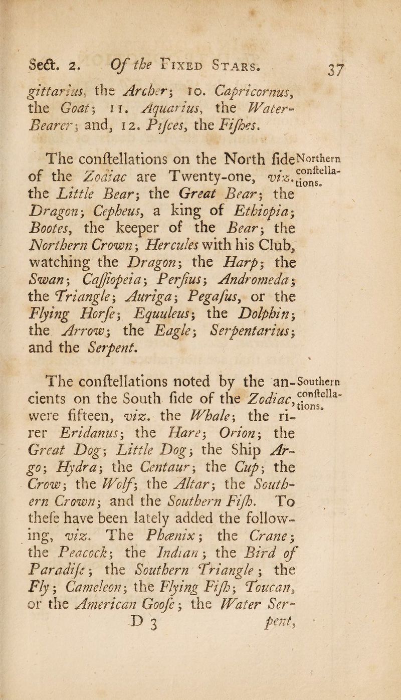 gittarias, the Archery to. Capri cornusy the GWr; 11. Aquarius, the Water- Bearer y and, 12. Pijces, the Fifoes. The conftellations on the North fideNorthem of the Zodiac are Twenty-one, W2i.tc^9ella“ the Little Beary the Great Be ary the Dragon y Cepheusy a king of Ethiopiay Bootes, the keeper of the the Northern Crowny Hercules with his Club2 watching the Dragony the Harpy the Swany CaJJiopeiay Perfusy Andromeda y the Driangle y Auriga y Pegafusy or the Flying Horfey Equuleusy the Dolphiny the Arrowy the Eagley Serpentariusy and the Serpent. The conftellations noted by the an-Southem eients on the South fide of the Zodiac,™*^* were fifteen, viz. the Whaley the fi¬ re r Eridanusy the Harey Orion y the Great Dog *, Little Dog y the Ship Ar~ go; Hydray the Centaury the Clipy the Crowy the Wolfy the Alt ary the South¬ ern Crowny and the Southern Fife. To thefe have been lately added the follow¬ ing, viz. The Phoenix y the Crane y the Peacocky the Indian y the Bird of Paradife y the Southern ‘Triangle y the Fly y Cameleony the Flying Ftfy Toucan, or the American Goofc y the Water Ser- D 3 pent, •