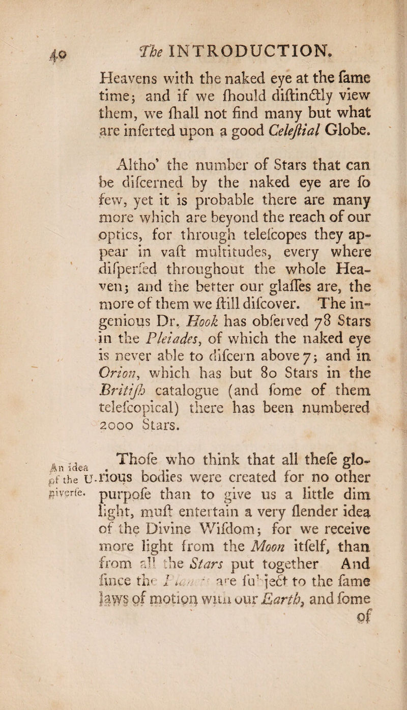 Heavens with the naked eye at the fame time3 and if we fliould diftindtiy view them, we fhall not find many but what are inferted upon a good Celeftial Globe* Altho’ the number of Stars that can be difcerned by the naked eye are fo few, yet it is probable there are many more which are beyond the reach of our optics, for through teleicopes they ap¬ pear in vaft multitudes, every where difperfed throughout the whole Hea¬ ven; and the better our glafles are, the more of them we ftill difcover. The in¬ genious Dr.^ Hook has obferved 78 Stars in the Pleiades, of which the naked eye is never able to difcern above 7; and in Orion, which has but 80 Stars in the Britijh catalogue (and jo me of them, telefcopical) there has been numbered 2000 Stars. - ., Thofe who think that all thefe glo- pf the u.nous bodies were created ror no other Tf^erie. purpofe than to give us a little dim light, muft entertain a very flender idea of the Divine Wifdom; for we receive more light from the Moon itfelf, than from all the Stars put together And llnce the J *i. - me fir iect to the fame laws of motion wuh our Earth} and feme :. * of