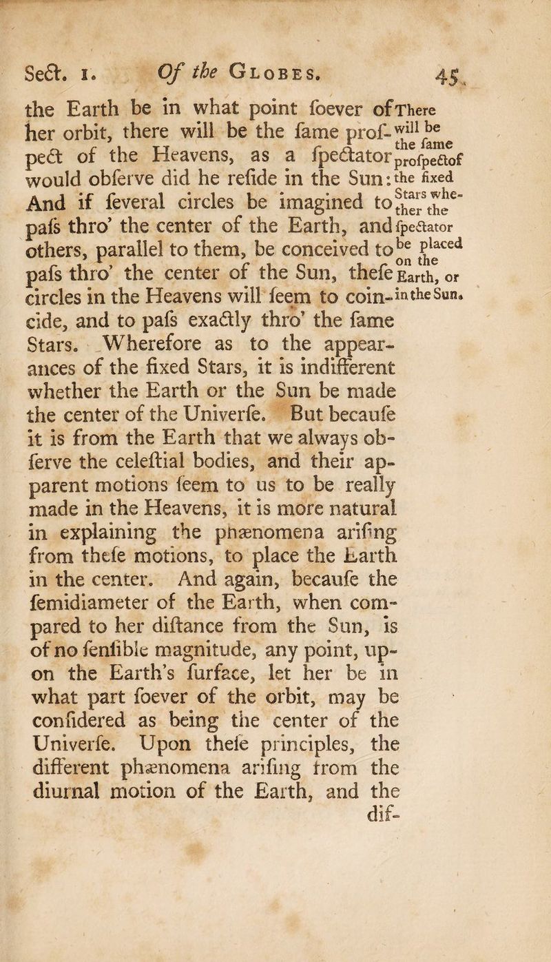 the Earth be In what point foever of There her orbit, there will be the fame prof-^1^^ pe£t of the Heavens, as a fpe<ftatorprofPeaof would obferve did he refide in the Sun:the fixed And if feveral circles be imagined to^stP^e“ pals thro’ the center of the Earth, andfpeaator others, parallel to them, be conceived to^e P^ced pafs thro’ the center of the Sun, thefe Earth, or circles in the Heavens will feem to coin-*ntheSun* - cide, and to pafs exa&ly thro’ the fame Stars. Wherefore as to the appear¬ ances of the fixed Stars, it is indifferent whether the Earth or the Sun be made the center of the Univerfe. But becaufe it is from the Earth that we always ob¬ ferve the celeftial bodies, and their ap¬ parent motions feem to us to be really made in the Heavens, it is more natural in explaining the pnaenomena arifng from thefe motions, to place the Earth in the center. And again, becaufe the femidiameter of the Earth, when com¬ pared to her diftance from the Sun, is of no fenlible magnitude, any point, up¬ on the Earth’s furface, let her be in what part foever of the orbit, may be confidered as being the center of the Univerfe. Upon thefe principles, the different phenomena arifmg from the diurnal motion of the Earth, and the dif-
