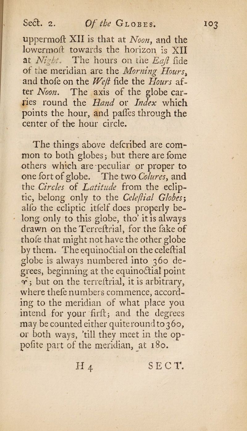 uppermoft XII is that at Noon, and the lowermoft towards the horizon is XII at Night. The hours on the Eaji fide of the meridian are the Morning Hoursa and thofe on the Weft fide the Hours af¬ ter Noon. The axis of the globe car¬ ries round the Hand or Index which points the hour, and pafles through the center of the hour circle. The things above defcribed are com¬ mon to both globes; but there are forne others which are peculiar or proper to one fort of globe. The two Cohires, and the Circles of Latitude from the eclip¬ tic, belong only to the Celeftial Globes; alfo the ecliptic itfelf does properly be- ' long only to this globe, tho’ it is always drawn on theTerreftrial, for the fake of thofe that might not have the other globe by them. The equinoctial on the celeftial globe is always numbered into 360 de¬ grees, beginning at the equinoCtial point r; but on the terreftrial, it is arbitrary, where thefe numbers commence, accord¬ ing to the meridian of what place you intend for your fir ft; and the degrees may be counted either quiteroundtojbo, or both ways, kill they meet in the op« pofite part of the meridian, at 180. H 4 SEC T.