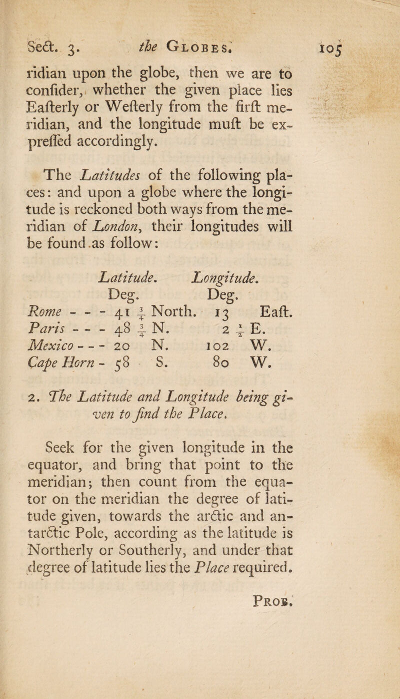 ridian upon the globe, then we are to confider, whether the given place lies Eafterly or Wefterly from the firft me¬ ridian, and the longitude mu ft be ex- preffed accordingly. The Latitudes of the following pla¬ ces: and upon a globe where the longi¬ tude is reckoned both ways from the me¬ ridian of London, their longitudes will be found.as follow: Latitude. Longitude. Deg. Deg, Rome - - - 41 2. North. 13 Eaft. Paris - - - 48 N. 2 4. E. Mexico --- 20 N. 102 W. Cape Horn - 58 S. 80 W, 2. The Latitude and Longitude being gi¬ ven to find the Place, Seek for the given longitude in the equator, and bring that point to the meridian; then count from the equa¬ tor on the meridian the degree of lati¬ tude given, towards the ardtic and au¬ tarkic Pole, according as the latitude is Northerly or Southerly, and under that degree of latitude lies the Place required.