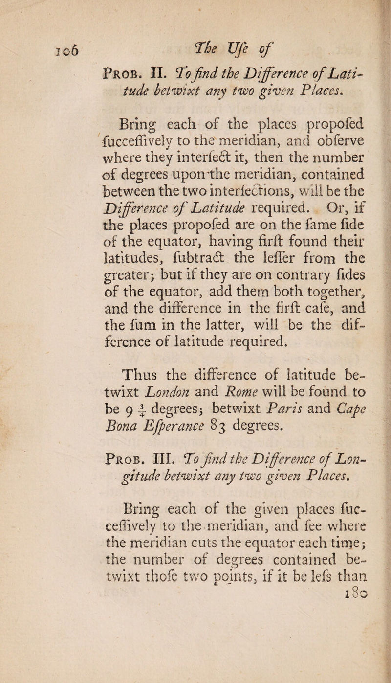 Prob. II. To find the Difference of Lati¬ tude betwixt any two given Places. Bring each of the places propofed fucceffively to the meridian, and obferve where they interledt it, then the number of degrees uponthe meridian, contained between the two interledrions, will be the Difference of Latitude required. Or, if the places propofed are on the fame fide of the equator, having firffc found their latitudes, fubtradt the leffer from the greater; but if they are on contrary fides of the equator, add them both together, and the difference in the firffc cafe, and the fum in the latter, will be the dif¬ ference of latitude required. Thus the difference of latitude be¬ twixt London and Rome will be found to be 9 ± degrees; betwixt Paris and Cape Bona Efperance 83 degrees. Prob. III. To find the Difference of Lon¬ gitude betwixt any two given Places. Bring each of the given places fuc¬ ceffively to the meridian, and fee where the meridian cuts the equator each time; the number of degrees contained be¬ twixt thofe two points, if it be kfs than