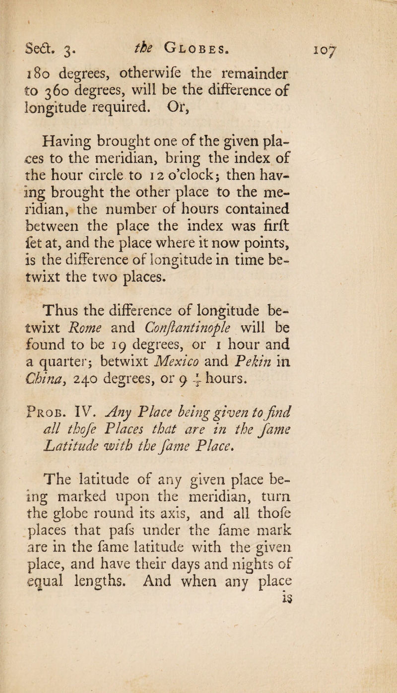 180 degrees, otherwife the remainder to 360 degrees, will be the difference of longitude required. Or, Having brought one of the given pla¬ ces to the meridian, bring the index of the hour circle to 12 o’clock; then hav¬ ing brought the other place to the me¬ ridian, the number of hours contained between the place the index was firft fet at, and the place where it now points, is the difference of longitude in time be¬ twixt the two places. Thus the difference of longitude be¬ twixt Rome and Conjlantinople will be found to be 19 degrees, or 1 hour and a quarter; betwixt Mexico and Pekin in China, 240 degrees, or 9 4 hours. Prob. IV. Any Place being given to find all thofie Places that are in the fame Latitude with the fame Place. The latitude of any given place be¬ ing marked upon the meridian, turn the globe round its axis, and all thofe places that pafs under the fame mark are in the fame latitude with the given place, and have their days and nights of equal lengths. And when any place Is
