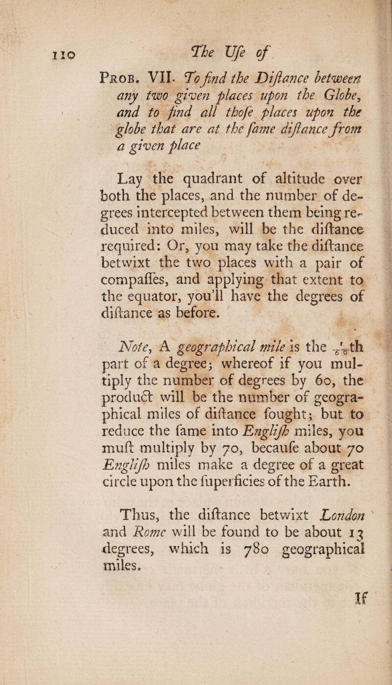 Prob. VII. To find the Diftance between any two given places upon the Globe, and to find all thofe places upon the globe that are at the fame dijiance from a given place Lay the quadrant of altitude over both the places, and the number of de¬ grees intercepted between them being re¬ duced into miles, will be the diftance required: Or, you may take the diftance betwixt the two places with a pair of eompafles, and applying that extent to the equator, you’ll have the degrees of diftance as before. Note, A geographical mile is the -6-Vth part of a degree; whereof if you mul¬ tiply the number of degrees by 60, the product will be the number of geogra-* phical miles of diftance fought ; but to reduce the fame into Englifh miles, you muft multiply by 70, becaufe about 70 Englifh miles make a degree of a great circle upon the fuperficies of the Earth. Thus, the diftance betwixt London and Rome will be found to be about 13 degrees, which is 780 geographical miles. If