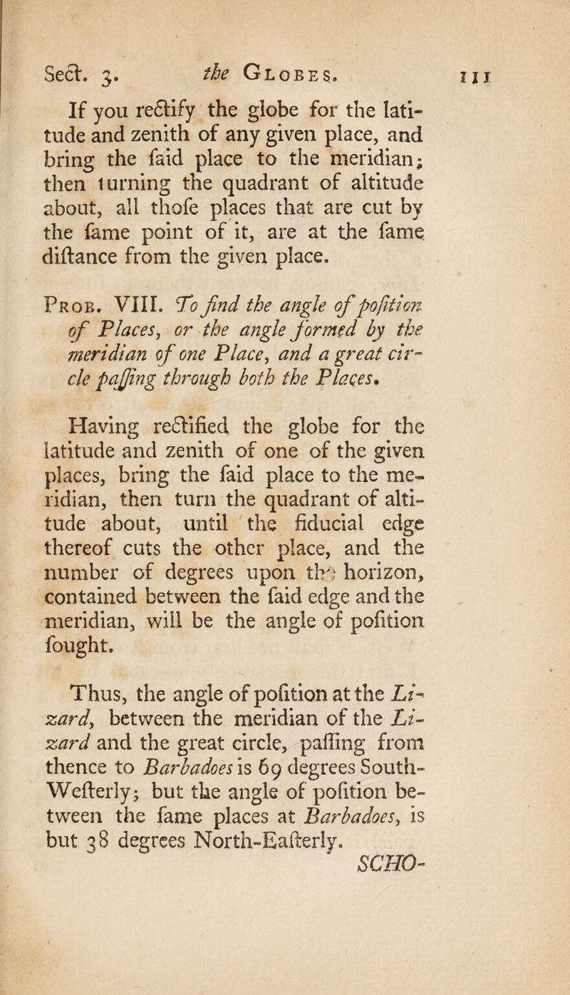 If you rectify the globe for the lati¬ tude and zenith of any given place, and bring the faid place to the meridian; then turning the quadrant of altitude about, all thofe places that are cut by the fame point of it, are at the lame diftance from the given place, Prob. VIII. Tofind the angle of pofition of Places, or the angle formed by the meridian of one Place, and a great cir¬ cle pqjfing through both the Places. Having re£lified the globe for the latitude and zenith of one of the given places, bring the faid place to the me¬ ridian, then turn the quadrant of alti¬ tude about, until the fiducial edge thereof cuts the other place, and the number of degrees upon tbo horizon, contained between the faid edge and the meridian, will be the angle of pofition fought. Thus, the angle of pofition at the Li¬ zard, between the meridian of the Li¬ zard and the great circle, palling from thence to Barbadoes is 69 degrees South- Wefterly; but the angle of pofition be¬ tween the fame places at Barbadoes, is but 38 degrees North-Eafterly, SCHO-