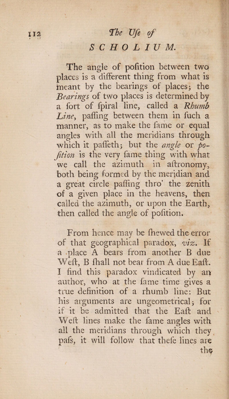 \ SCHOLIUM. The angle of pofition between two places is a different thing from what is meant by the bearings of places; the Bearings of two places is determined by a fort of fpiral line, called a Rhumb Line, paffing between them in fuch a manner, as to make the fame or equal angles with all the meridians through which it paffeth; but the angle or po- fit ion is the very fame thing with what we call the azimuth in aftronomy, both being formed by the meridian and a great circle palling thro’ the zenith of a given place in the heavens, then called the azimuth, or upon the Earth, then called the angle of pofition. From hence may be fhewed the error of that geographical paradox, viz. If a place A bears from another B due Weft, B fhall not bear from A due Baft. I find this paradox vindicated by an author, who at the fame time gives a true definition of a rhumb line: But his arguments are ungeometrical; for if it he admitted that the Eaft and - Weft lines make the fame angles with all the meridians through which they pafs, it will follow that thefe lines are th<Y