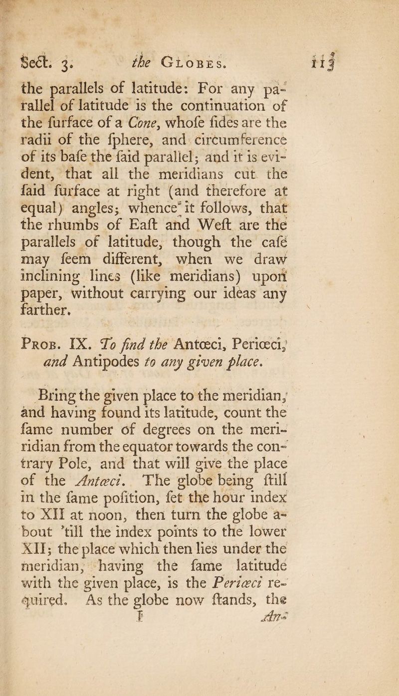 the parallels of latitude: For any pa¬ rallel of latitude is the continuation of the furface of a Cone, whofe Tides are the radii of the fphere, and circumference of its bafe the faid parallel; and it is evi¬ dent, that all the meridians cut the faid furface at right (and therefore at equal) angles; whence^ it follows, that the rhumbs of Eaft and Weft are the parallels of latitude, though the cafe may feem different, when we draw inclining lines (like meridians) upoit paper, without carrying our ideas any farther. Prob. IX. To find the Anted, Periceci2 and Antipodes to any given place* Bring the given place to the meridian; and having found its latitude, count the fame number of degrees on the meri- ridian from the equator towards the con¬ trary Pole, and that will give the place of the Antoeci. The globe being ftili in the fame pofition, fet the hour index to XII at noon, then turn the globe a- bout till the index points to the lower XII; the place which then lies under the meridian, having the fame latitude with the given place, is the Periceci re¬ quired. As the globe now ftands, th@ f An-*