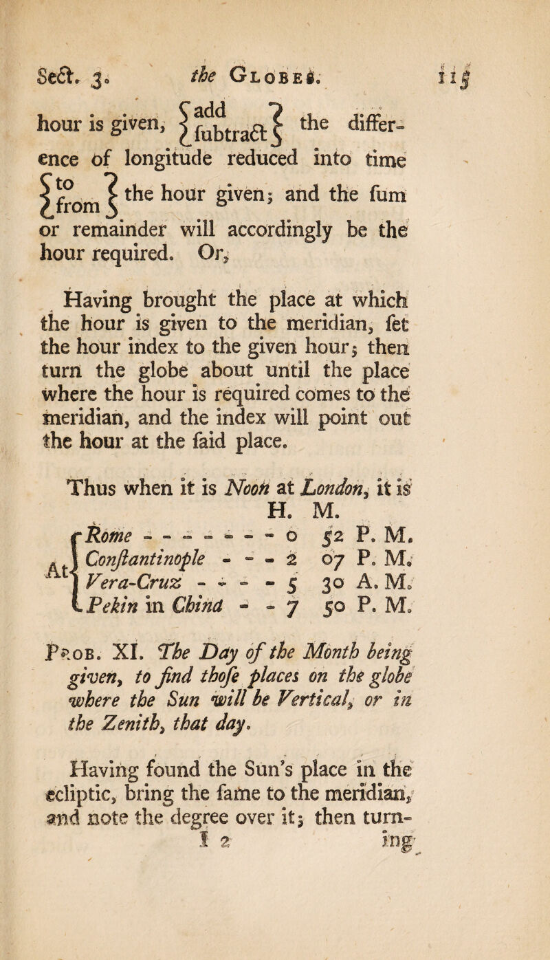 8e£h 3. the Globe!. hour is given, the differ- ence of longitude reduced into time ^from^ the hour given j and the fum or remainder will accordingly be the hour required. Or, f ( , > Having brought the place at which the hour is given to the meridian, fet the hour index to the given hour 1 then turn the globe about until the place where the hour is required comes to the meridian, and the index will point out the hour at the faid place. r J* ' -> ' . Thus when it is Noon at London, it is H. M. cRome - -- -- —■ o . A Confiantinopk - - - 2 1 Vera-Cruz - - - - 5 L Pekin in China - - 7 52 P. M. 07 P. M, 30 A. M. 50 P. M. Prob. XI. The Day of the Month being given, to find thofe places on the globe where the Sun will be Vertical^ or in the Zenith> that day, Having found the Sun’s place in the ecliptic, bring the fame to the meridian, and note the degree over it; then turn-