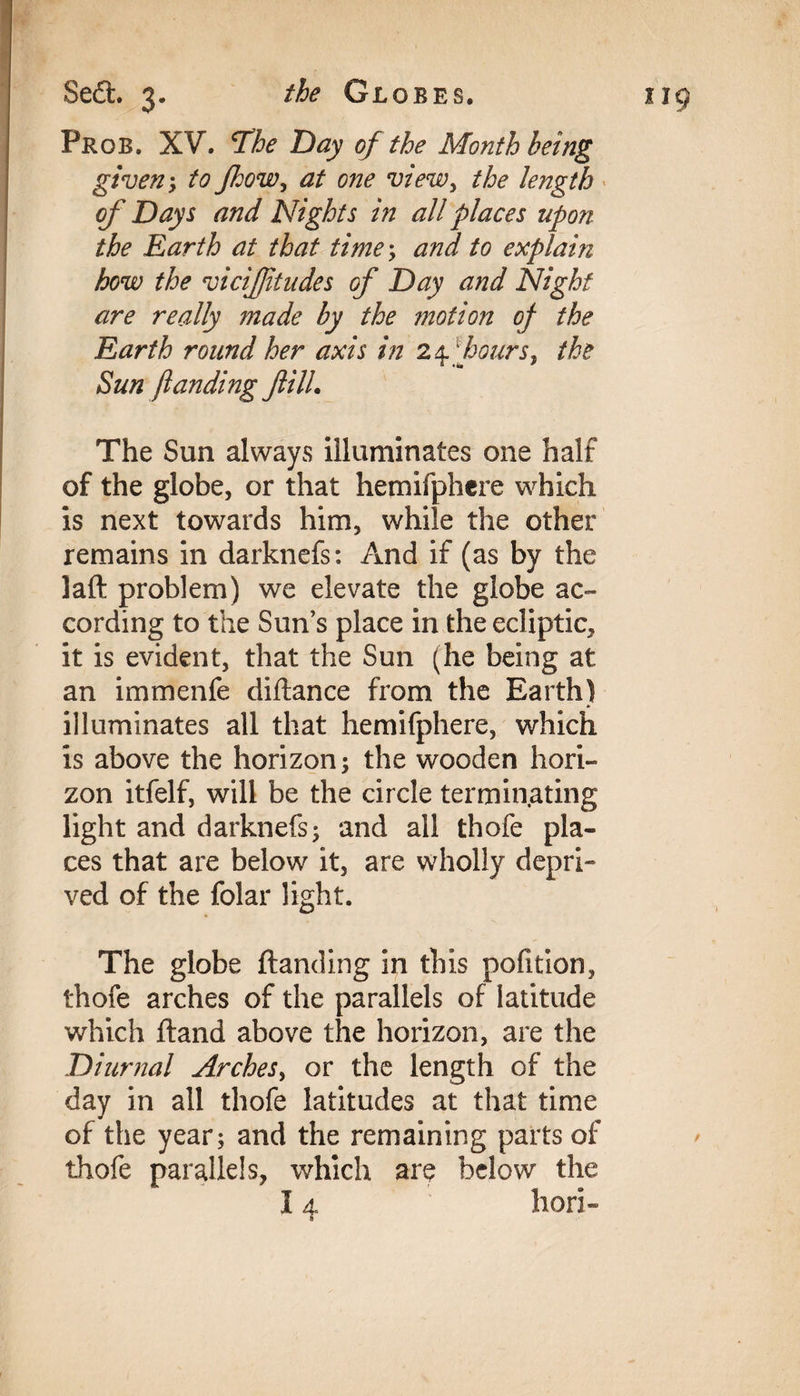 Prob. XV. The Day of the Month being given; to fhow, at one view, the length of Days and Nights in all places upon the Earth at that time; and to explain how the viciffitudes of Day and Night are really made by the motion of the Earth round her axis in 24. fours, the Sun funding fill. The Sun always illuminates one half of the globe, or that hemifphcre which is next towards him, while the other remains in darknefs: And if (as by the laft problem) we elevate the globe ac¬ cording to the Sun’s place in the ecliptic, it is evident, that the Sun (he being at an immenfe diftance from the Earth) illuminates all that hemifphere, which is above the horizon; the wooden hori¬ zon itfelf, will be the circle terminating light and darknefs; and all thofe pla¬ ces that are below it, are wholly depri¬ ved of the folar light. The globe {landing in this pofition, thofe arches of the parallels of latitude which {land above the horizon, are the Diurnal Arches, or the length of the day in all thofe latitudes at that time of the year; and the remaining parts of thofe parallels, which are below the 14 hori-