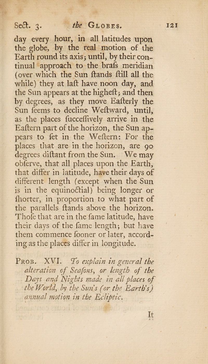 day every hour, in all latitudes upon the globe, by the real motion of the Earth round its axis; until, by their con¬ tinual approach to the brafs meridian (over which the Sun ftands ftill all the while) they at laft have noon day, and the Sun appears at the higheft; and then by degrees, as they move Eafterly the Sun feems to decline Weftward, until, as the places fucceffively arrive in the Eaftern part of the horizon, the Sun ap¬ pears to fet in the Weftern: For the places that are in the horizon, are 90 degrees diftant from the Sun. We may obferve, that all places upon the Earth, that differ in latitude, have their days of different length (except when the Sun is in the equinoctial) being longer or fhorter, in proportion to what part of the parallels ftands above the horizon. Thofe that are in the fame latitude, have their days of the fame length; but have them commence fooner or later, accord¬ ing as the places differ in longitude. Pros. XVI. cio explain in general the alteration of Seafons, or length of the Days and Nights made in all places of the IVmid, by the Sims (or the Earth's) annual motion in the Ecliptic. It