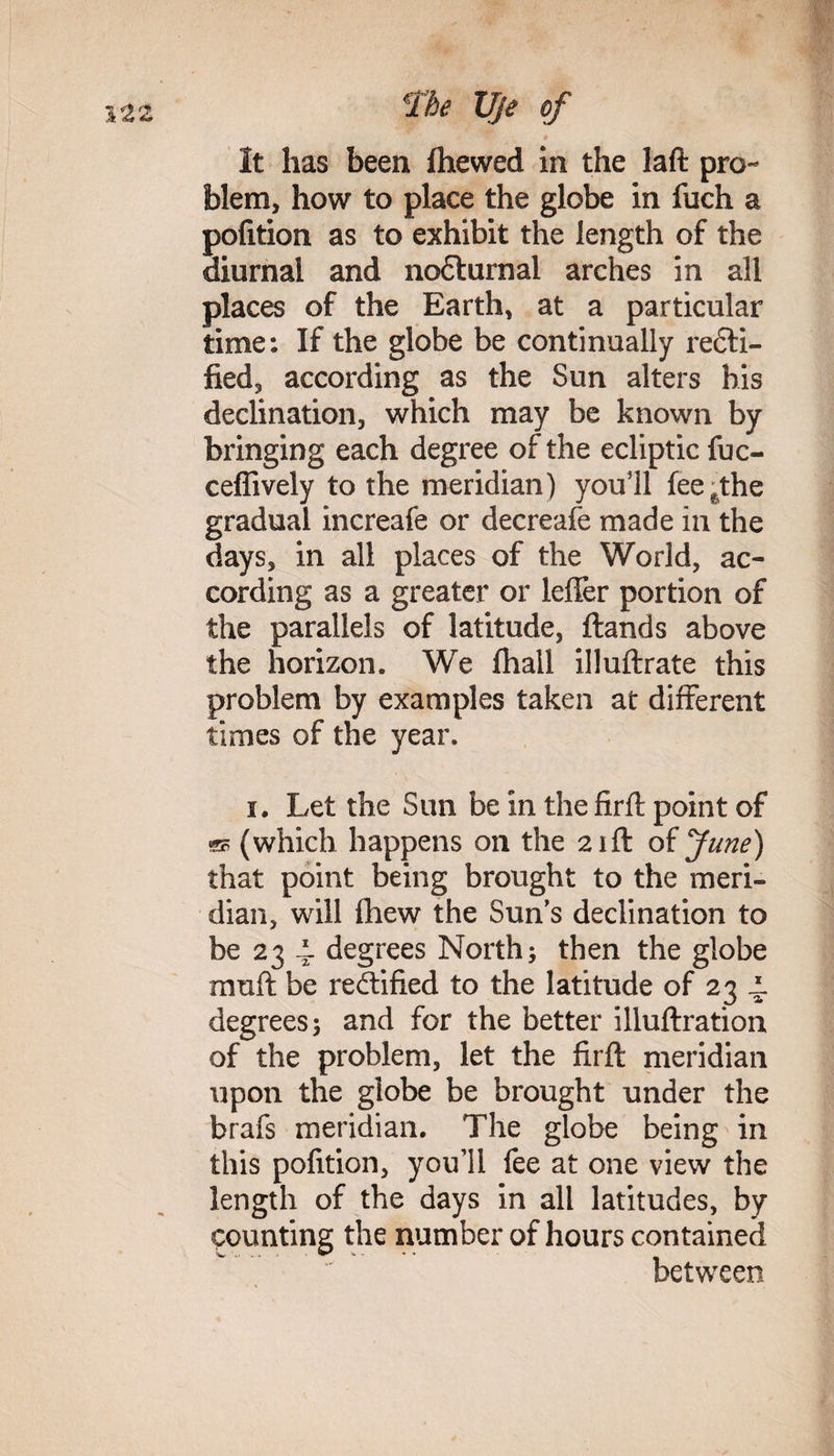 It has been fhewed in the laft pro¬ blem, how to place the globe in fuch a pofition as to exhibit the length of the diurnal and nodturnal arches in all places of the Earth, at a particular time: If the globe be continually recti¬ fied 3 according as the Sun alters his declination, which may be known by bringing each degree of the ecliptic fuc- ceflively to the meridian) you'll fee^the gradual increafe or decreafe made in the days, in all places of the World, ac¬ cording as a greater or leffer portion of the parallels of latitude, ftands above the horizon. We fhall illuftrate this problem by examples taken at different times of the year. i. Let the Sun be in the firft point of sd (which happens on the 21ft of June) that point being brought to the meri¬ dian, will iliew the Sun’s declination to be 23 4. degrees North; then the globe muft be rectified to the latitude of 23 4. degrees; and for the better illuftration of the problem, let the firft meridian upon the globe be brought under the brafs meridian. The globe being in this pofition, youil fee at one view the length of the days in all latitudes, by counting the number of hours contained between