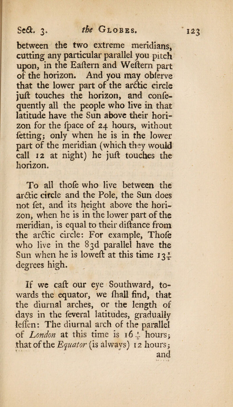 between the two extreme meridians, cutting any particular parallel you pitch upon, in the Eaftern and Weftern part of the horizon. And you may obierve that the lower part of the arttic circle juft touches the horizon, and confe- quently all the people who live in that latitude have the Sun above their hori¬ zon for the fpace of 24 hours, without fetting; only when he is in the lower part of the meridian (which they would call 12 at night) he juft touches the horizon. To all thofe who live between the aritic circle and the Pole, the Sun does not fet, and its height above the hori¬ zon, when he is in the lower part of the meridian, is equal to their diftance from the arctic circle: For example, Thofe who live in the 83d parallel have the Sun when he is loweft at this time 134. degrees high. If we caft our eye Southward, to¬ wards the equator, we fhall find, that the diurnal arches, or the length of days in the feveral latitudes, gradually leften: The diurnal arch of the parallel of London at this time is 164. hours;