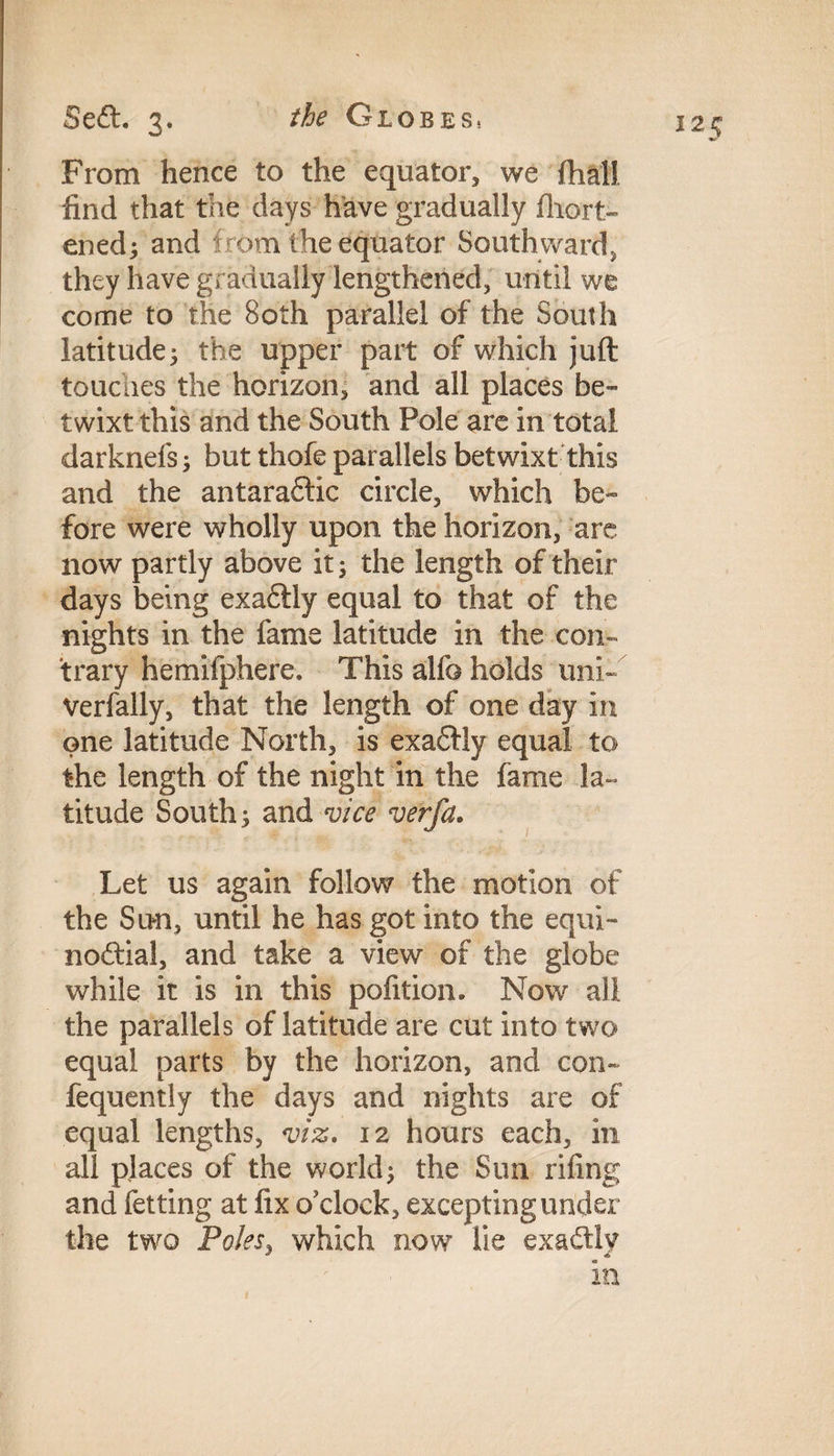 the Globes. SeCL 3. From hence to the equator, we ftial! find that the days have gradually fhort- ened; and f rom the equator Southward, they have gradually lengthened, until we come to the Both parallel of the South latitude; the upper part of which juft touches the horizon, and all places be¬ twixt this and the South Pole are in total darknefs; but thofe parallels betwixt this and the antara&ic circle, which be¬ fore were wholly upon the horizon, are now partly above it; the length of their days being exaftly equal to that of the nights in the fame latitude in the con¬ trary hemifphere. This alfo holds uni-'’ Verfally, that the length of one day in one latitude North, is exaCHy equal to the length of the night in the fame la¬ titude South; and vice verfa. Let us again follow the motion of the Sun, until he has got into the equi¬ noctial, and take a view of the globe while it is in this pofition. Now all the parallels of latitude are cut into two equal parts by the horizon, and con- fequently the days and nights are of equal lengths, viz. 12 hours each, in all places of the world; the Sun riling and fetting at fix o'clock, excepting under the two Polesy which now lie exactly