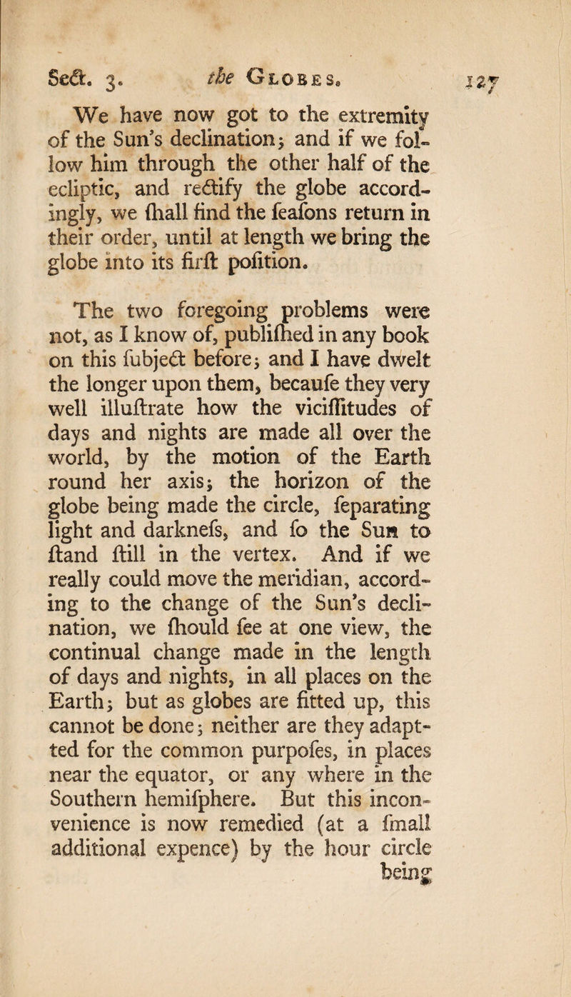 We have now got to the extremity of the Sun’s declination; and if we fol¬ low him through the other half of the ecliptic, and redtify the globe accord¬ ingly, we (hall find the feafons return in their order, until at length we bring the globe into its firft pofition* The two foregoing problems were not, as I know of, publifhed in any book on this fubjedt before; and I have dwelt the longer upon them, becaufe they very well illuftrate how the viciflitudes of days and nights are made all over the world, by the motion of the Earth round her axis; the horizon of the globe being made the circle, feparating light and darknefs, and fo the Sun to ftand ftill in the vertex. And if we really could move the meridian, accord¬ ing to the change of the Sun’s decli¬ nation, we fhould fee at one view, the continual change made in the length of days and nights, in all places on the Earth; but as globes are fitted up, this cannot be done; neither are they adapt- ted for the common purpofes, in places near the equator, or any where in the Southern hemifphere. But this incon¬ venience is now remedied (at a fmall additional expence) by the hour circle