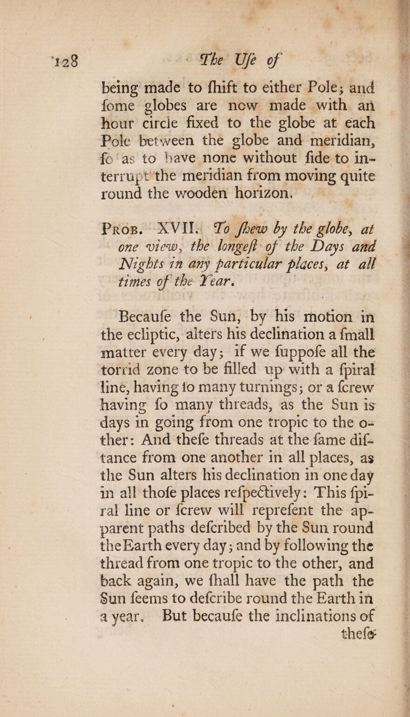 being made to fhift to either Pole; and fome globes are new made with ail hour circle fixed to the globe at each Pole between the globe and meridian, fo as to have none without fide to in¬ terrupt the meridian from moving quite round the wooden horizon, Prob. XVII. To jhew by the globe, at one view, the longefl of the Days and Nights in any particular places, at all times of the Tear. Becaufe the Sun, by his motion in the ecliptic, alters his declination a fmall matter every day; if we fuppofe all the torrid zone to be filled up with a fpiral line, having io many turnings; or a ferew having fo many threads, as the Sun is days in going from one tropic to the o- ther: And thefe threads at the fame dis¬ tance from one another in all places, as the Sun alters his declination in one day in ail thole places refpedively: Thisfpi- ral line or ferew will reprefent the ap¬ parent paths deferibed by the Sun round theEarth every day; and by following the thread from one tropic to the other, and back again, we (hall have the path the Sun feems to defenbe round the Earth in a year. But becaufe the inclinations of