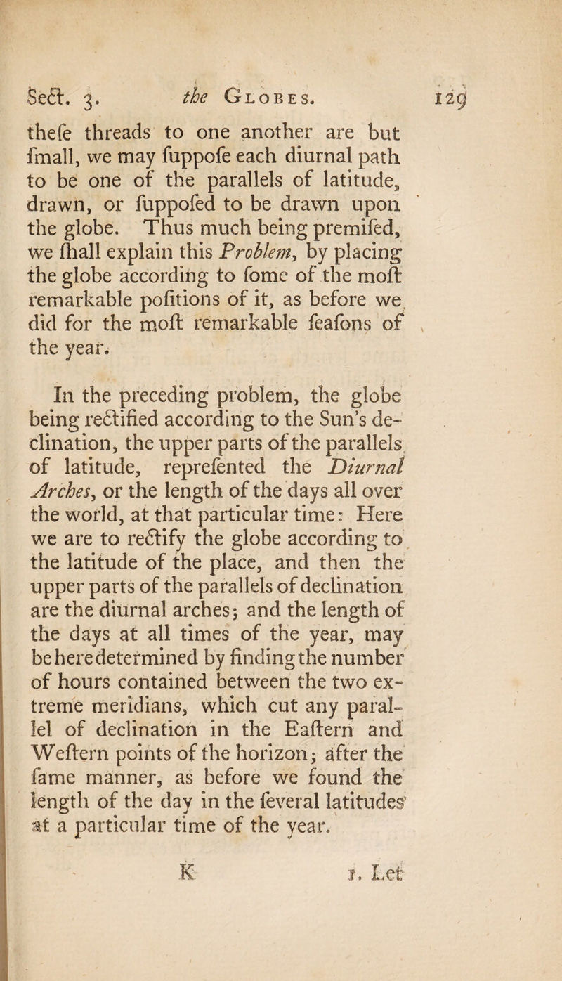 thefe threads to one another are but fmall, we may fuppofe each diurnal path to be one of the parallels of latitude., drawn, or fuppofed to be drawn upon the globe. Thus much being premifed, we fhall explain this Problem, by placing the globe according to fome of the moft remarkable pofitions of it, as before we did for the moft remarkable feafons of the year, - ' * ' • ; ? L 1 .r In the preceding problem, the globe being rectified according to the Suns de¬ clination, the upper parts of the parallels of latitude, reprefented the Diurnal Arches, or the length of the days all over the world, at that particular time: Here we are to re£tify the globe according to the latitude of the place, and then the upper parts of the parallels of declination are the diurnal arches; and the length of the days at all times of the year, may be here determined by finding the number of hours contained between the two ex¬ treme meridians, which cut any paral¬ lel of declination in the Eaftern and Weftern points of the horizon; after the fame manner, as before we found the length of the day in the feveral latitudes’ at a particular time of the year. K i. Let