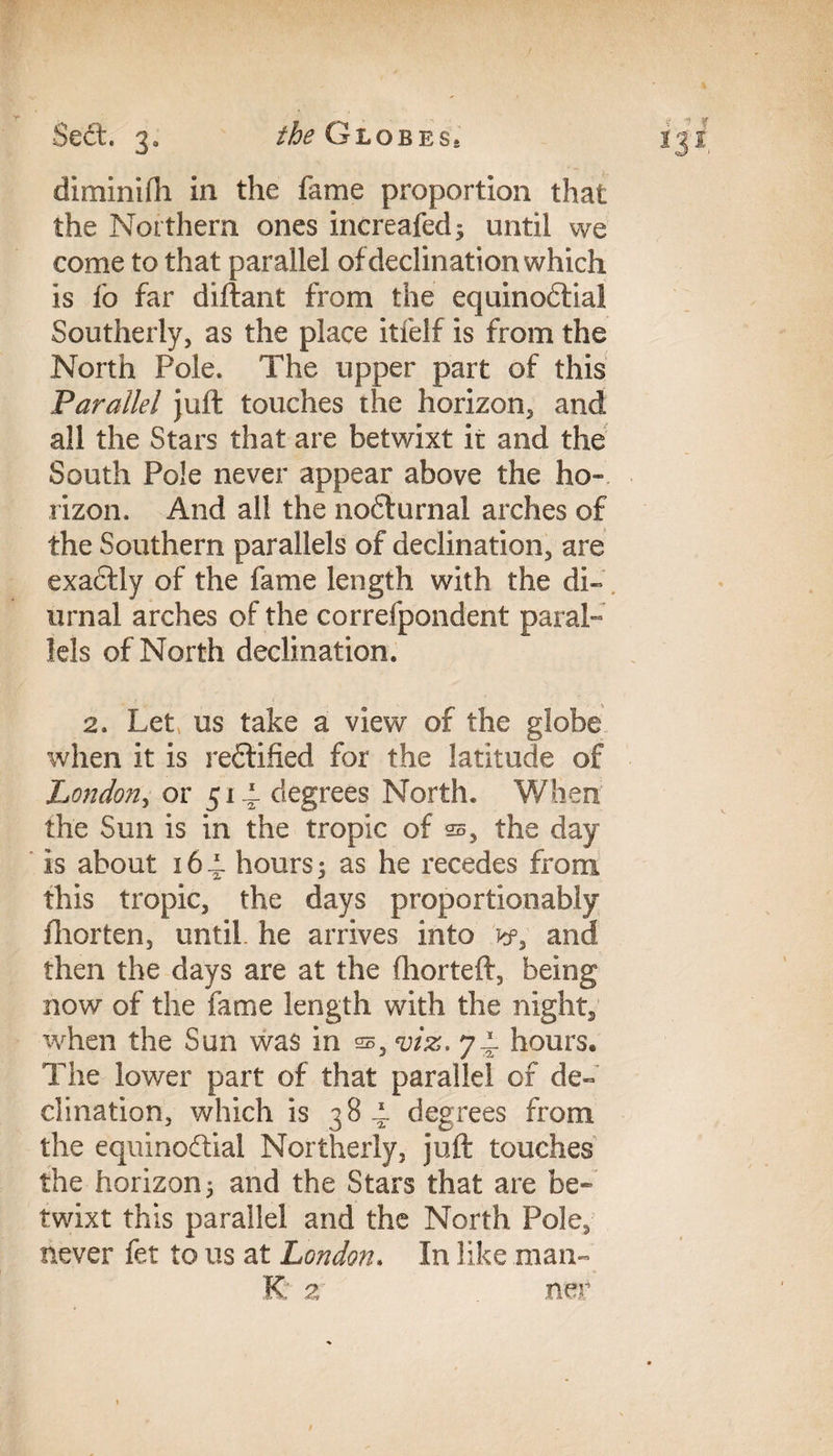Y diminifh in the fame proportion that the Northern ones increafed^ until we come to that parallel of declination which is fo far diftant from the equinodtia! Southerly, as the place itfelf is from the North Pole. The upper part of this Parallel juft touches the horizon, and all the Stars that are betwixt it and the South Pole never appear above the ho¬ rizon. And all the nodturnal arches of the Southern parallels of declination, are exadtly of the fame length with the di¬ urnal arches of the correfpondent paral¬ lels of North declination. 2. Let, us take a view of the globe when it is redfified for the latitude of London, or 51 ± degrees North. When the Sun is in the tropic of ss, the day is about 16-i hours 5 as he recedes from this tropic, the days proportionably fhorten, until, he arrives into and then the days are at the fhorteft, being now of the fame length with the night, when the Sun was in ss, viz, 74. hours* The lower part of that parallel of de¬ clination, which is 384. degrees from the equinodtial Northerly, juft touches the horizon 5 and the Stars that are be¬ twixt this parallel and the North Pole, never fet to us at London. In like man- K 2 tier / 4 * *