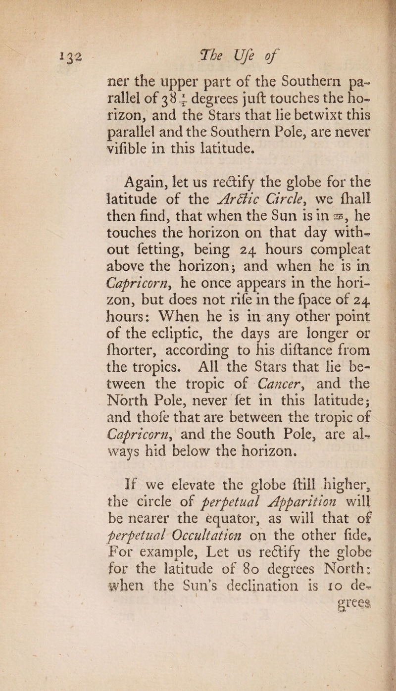 ner the upper part of the Southern pa¬ rallel of 384. degrees juft touches the ho¬ rizon, and the Stars that lie betwixt this parallel and the Southern Pole, are never vifible in this latitude. Again, let us rectify the globe for the latitude of the Arftic Circle, we (hall then find, that when the Sun is in s, he touches the horizon on that day with¬ out fetting, being 24 hours com pleat above the horizon; and when he is in Capricorn, he once appears in the hori¬ zon, but does not rife in the fpace of 24 hours: When he is in any other point of the ecliptic, the days are longer or fhorter, according to his diftance from the tropics. All the Stars that lie be¬ tween the tropic of Cancer, and the North Pole, never fet in this latitude; and thofe that are between the tropic of Capricorn, and the South Pole, are aL ways hid below the horizon. If we elevate the globe ftill higher, the circle of perpetual Apparition will be nearer the equator, as will that of perpetual Occult at ion on the other fide. For example, Let us reftify the globe for the latitude of 80 degrees North: when the Sun’s declination is 10 de- • ' grees.