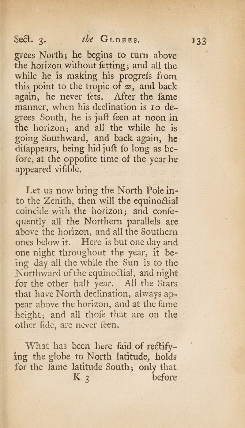 grees North; he begins to turn above the horizon without fetting; and all the while he is making his progrefs from this point to the tropic of 22, and back again, he never fets. After the fame manner, when his declination is 10 de¬ grees South, he is juft feen at noon in the horizon; and all the while he is going Southward, and back again, he difappears, being hid juft fo long as be¬ fore, at the oppofite time of the year he appeared vifible. Let us now bring the North Pole in<* to the Zenith, then will the equinoctial coincide with the horizon; and confe- quentlv all the Northern parallels are above the horizon, and all the Southern ones below it. Here is but one day and one night throughout the year, it be¬ ing day all the while the Sun is to the Northward of the equinoctial, and night for the other half year. All the Stars that have North declination, always ap¬ pear above the horizon, and at the fame height; and all thofe that are on the other fide, are never feen. What has been here faid of rectify¬ ing the globe to North latitude, holds for the lame latitude South; only that K 3 before