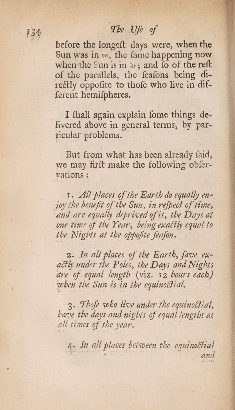 before the longeft days were, when the Sun was in s, the fame happening now when the Sun is in and fo of the reft of the parallels, the feafons being di- reftly oppoflte to thofe who live in dif¬ ferent hemispheres. -i « I (hall again explain fome things de¬ livered above in general terms, by par¬ ticular problems. But from what has been already faid, we may firft make the following obser¬ vations : *r * , « *■ 1. All places of the Edrth do equally en¬ joy the benefit of the Sun, in refpeCl of tune, and are equally deprived of it, the Days at one time of the Tear, being exactly equal to the Nights at the oppofite feafon. & jo *•' 1 ; ' • ' ;, • , » 2. In all places of the Earth, fave ex¬ actly under the Poles, the Days and Nights dre of equal length (viz. 12 hours each) when the Sun is in the equinoctial. 3. Thofe who live under the equinoctial\ have the days and nights of equal lengths at all times of the year. 4» In all places between the equinoctial and . . il*