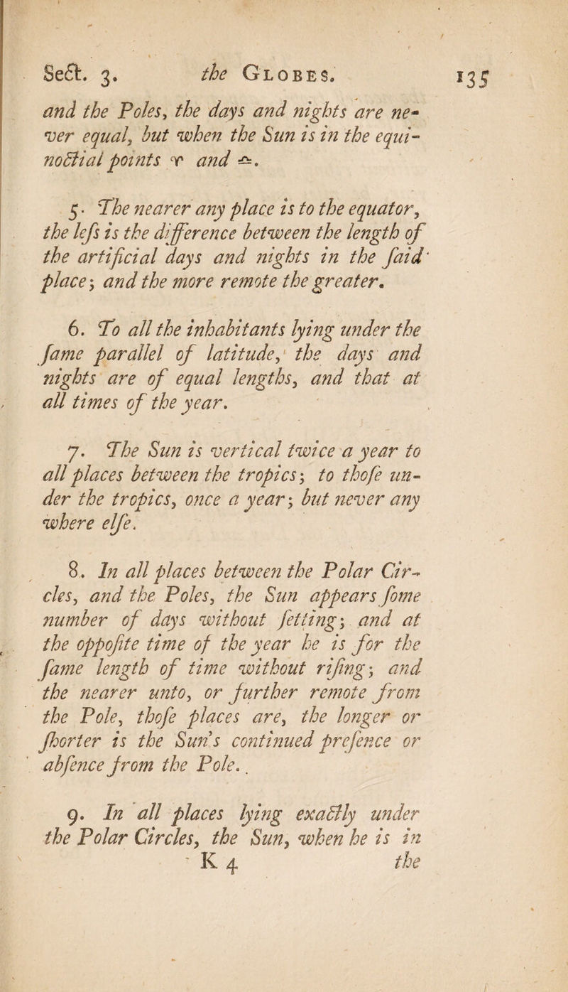 and the Poles, the days and nights are ne¬ ver equal, but when the Sun is in the equi¬ noctial points r and 5. 'T/6^ nearer any place is to the equator, lefs is the difference between the length of the artificial days and nights in the [aid' place; and the more remote the greater. 6. To all the inhabitants lying under the fame parallel of latitudethe days and nights are of equal lengths3 and that at all times of the year, 7. The Sun is vertical twice a year to all places between the tropics; to thofe un¬ der the tropics, once a year \ but never any where elfe t 8. In all places between the Polar Cir¬ cles, and the Poles, the Sun appears fome number of days without fetting, and at the oppofite time of the year he is for the fame length of time without rifing; and the nearer unto, or further remote from the Pole5 thofe places are, the longer or fhorter is the Suns continued prefence or abfence from the Pole.. 9. In all places lying exactly under the Polar Circles, the Sun, when he is in ' K 4 the