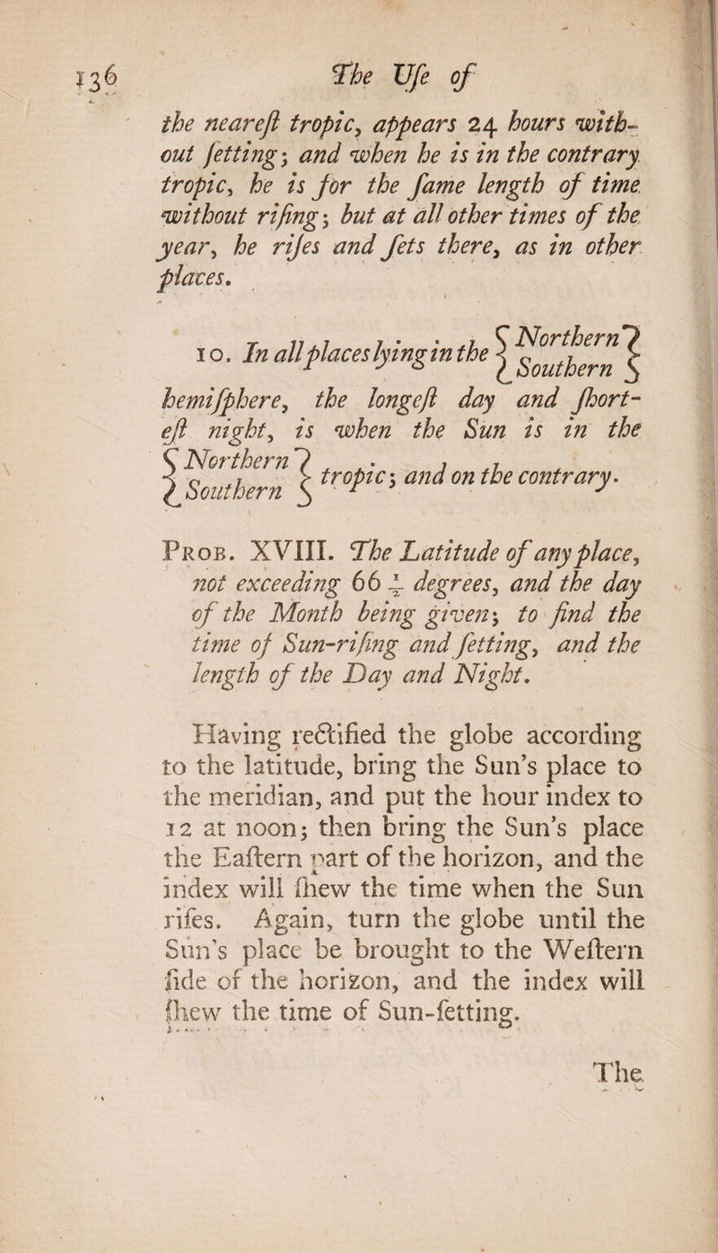 the neareji tropic, appears 24 hours with¬ out jetting; and when he is in the contrary tropic, he is jor the fame length of time without rifing• but at all other times of the year, he rijes and fets there, as in other places. » 10 .In all places lying in the hemifphere, longefi day and Jhort- eft nighty is when the Sun is in the Northern Southern t Prob. XVIII. The Latitude of anyplace, exceeding 66 4 degrees, ^ dfoy of the Month being given*, to find the time of Sun-rifing and fetting, and the length of the Day and Night. Having reftified the globe according to the latitude, bring the Sun’s place to the meridian, and put the hour index to 12 at noon; then bring the Sun’s place the Eaftern part of the horizon, and the index will (hew the time when the Sun rifes. Again, turn the globe until the Sun’s place be brought to the Wefteni fide of the horizon, and the index will fhew the time of Sun-felting. tropic 3 and on the contrary. Northern Southern ^ The.