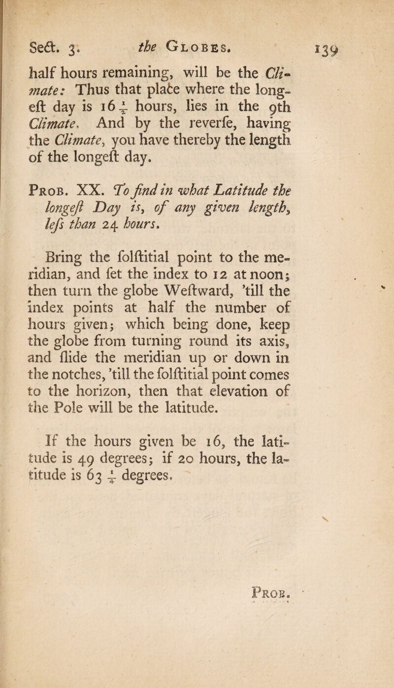 half hours remaining, will be the Cli¬ mate: Thus that plate where the long- eft day is 16 i. hours, lies in the gth Climate, And by the reverfe, having the Climate, you have thereby the length of the longeft day. Prob. XX. cTo find in what Latitude the longeft Day is, of any given lengthy lefts than 24 hours. Bring the folftitial point to the me¬ ridian, and fet the index to 12 at noon; then turn the globe Weft ward, ’till the index points at half the number of hours given; which being done, keep the globe from turning round its axis, and Aide the meridian up or down in the notches, ’till the folftitial point comes to the horizon, then that elevation of the Pole will be the latitude. If the hours given be 16, the lati¬ tude is 49 degrees; if 20 hours, the la¬ titude is 63 4 degrees. Pros.