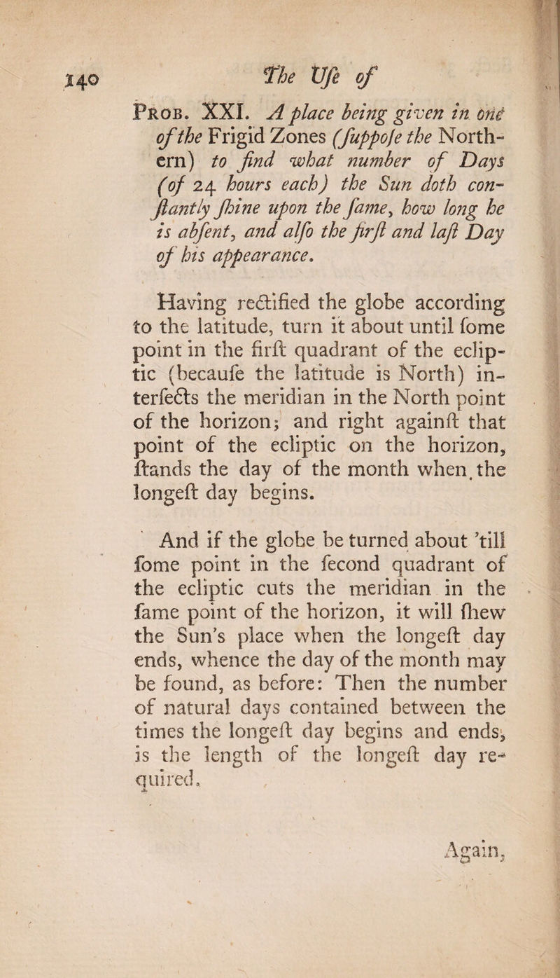 Prob. XXL A place being given in one of the Frigid Zones (fuppofe the North¬ ern) to find what number of Days (of 24 hours each) the Sun doth con- flantly Jhtne upon the fame> how long he is abfent, and alfo the firfi and laji Day of his appearance. Having rectified the globe according to the latitude, turn it about until fome point in the firft quadrant of the eclip¬ tic (becaufe the latitude is North) in¬ terfere the meridian in the North point of the horizon; and right againft that point of the ecliptic on the horizon, Hands the day of the month when, the longeft day begins. And if the globe be turned about ’till fome point in the fecond quadrant of the ecliptic cuts the meridian in the fame point of the horizon, it will (hew the Sun’s place when the longeft day ends, whence the day of the month may be found, as before: Then the number of natural days contained between the times the longeft day begins and ends, is the length of the longeft day re-* quired. Again,