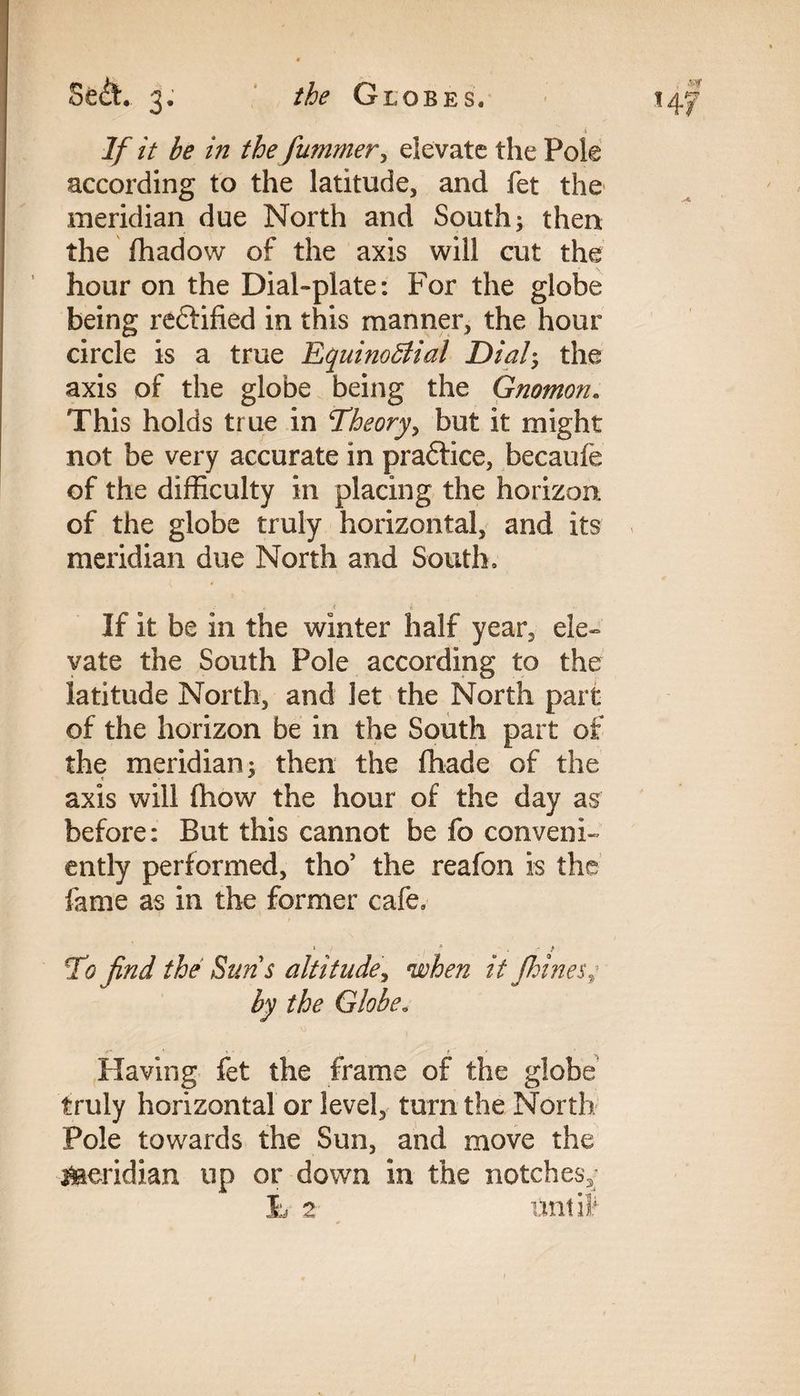 the Globes. Sect. 3. If it be in the fummer, elevate the Pole according to the latitude, and fet the meridian due North and South; then the fhadow of the axis will cut the hour on the Dial-plate: For the globe being rectified in this manner, the hour circle is a true Equinoctial Dial; the axis of the globe being the Gnomon. This holds true in Theory, but it might not be very accurate in pradtice, becaufe of the difficulty in placing the horizon of the globe truly horizontal, and its meridian due North and South, If it be in the winter half year, ele¬ vate the South Pole according to the latitude North, and let the North part of the horizon be in the South part of the meridian; then the fhade of the axis will fhow the hour of the day as before: But this cannot be fo conveni¬ ently performed, tho’ the reafon is the fame as in the former cafe. * , * - / To find the Suns altitude, when it fkines,; by the Globe. Having fet the frame of the globe truly horizontal or level, turn the North Pole towards the Sun, and move the meridian up or down in the notches,; 3L 2 unlit