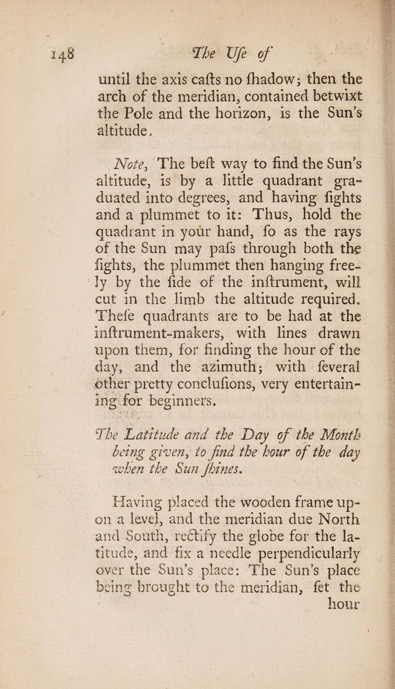until the axis cafts no fhadow; then the arch of the meridian, contained betwixt the Pole and the horizon, is the Sun’s altitude, Note, The beft way to find the Sun's altitude, is by a little quadrant gra¬ duated into degrees, and having fights and a plummet to it: Thus, hold the quadrant in your hand, fo as the rays of the Sun may pafs through both the fights, the plummet then hanging free¬ ly by the fide of the inftrument, will cut in the limb the altitude required* Thefe quadrants are to be had at the inftrument-makers, with lines drawn upon them, for finding the hour of the day, and the azimuth; with feveral other pretty conclufions, very entertain¬ ing for beginners. i ,f‘o The Latitude and the Day of the Month being given, to find the hour of the day when the Sun fhines. Having placed the wooden frame up¬ on a level, and the meridian due North and South, reftify the globe for the la¬ titude, and fix a needle perpendicularly over the Sun’s place: The Sun’s place being brought to the meridian, fet the hour