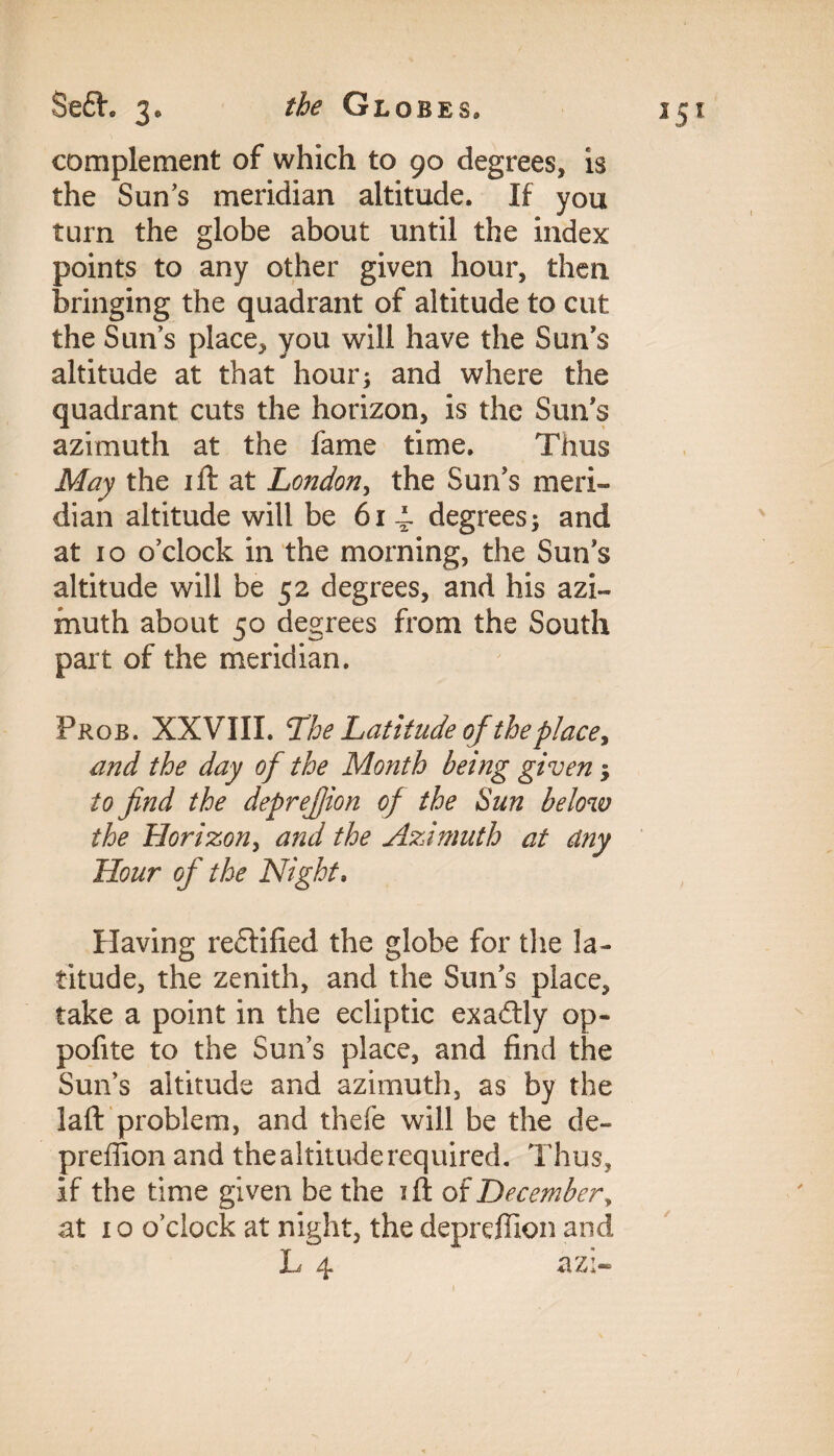 Se£h 3, Globes, complement of which to 90 degrees, is the Sun’s meridian altitude. If you turn the globe about until the index points to any other given hour, then bringing the quadrant of altitude to cut the Suns place, you will have the Sun’s altitude at that hour; and where the quadrant cuts the horizon, is the Sun’s azimuth at the fame time. Thus May the ift at London, the Sun’s meri¬ dian altitude will be 61 4. degrees; and at 10 o’clock in the morning, the Sun’s altitude will be 52 degrees, and his azi¬ muth about 50 degrees from the South part of the meridian. Pros. XXVIII. The Latitude of the place, and the day of the Month being given; to find the deprefiion of the Sun below the Horizon, and the Azimuth at any Hour of the Night. Having reflified the globe for the la¬ titude, the zenith, and the Sun’s place, take a point in the ecliptic exadly op- pofite to the Sun’s place, and find the Sun’s altitude and azimuth, as by the laft problem, and thefe will be the de- preffion and the altitude required. Thus, if the time given be the ift of December, at 1 o o’clock at night, the deprdlion and L 4 azi-