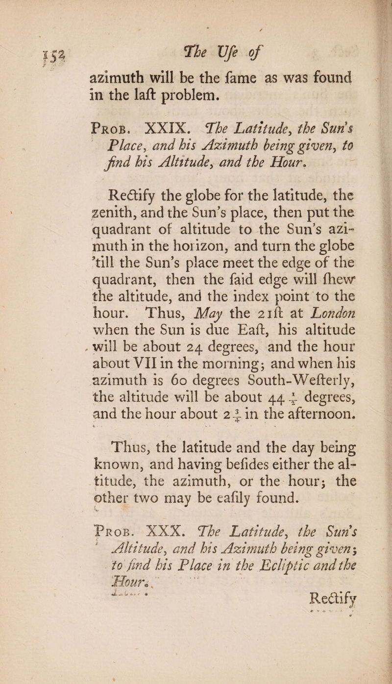 azimuth will be the fame as was found in the laft problem. Frob, XXIX. The Latitude, the Sun s Place, and his Azimuth being given, to find his Altitude, and the Hour. Reitify the globe for the latitude, the zenith, and the Sun's place, then put the quadrant of altitude to the Sun’s azi¬ muth in the horizon, and turn the globe till the Sun’s place meet the edge of the quadrant, then the faid edge will fhew the altitude, and the index point to the hour. Thus, May the 21ft at London when the Sun is due Eaft, his altitude . will be about 24 degrees, and the hour about VII in the morning; and when his azimuth is 60 degrees South-Wefterly, the altitude will be about 44 ~ degrees, and the hour about 2 4- in the afternoon. Thus, the latitude and the day being known, and having befides either the al¬ titude, the azimuth, or the hour; the other two may be eaflly found. Frob. XXX. The Latitude, the Suns Altitude, and his Azimuth being given5 to find his Place in the Ecliptic and the Rectify