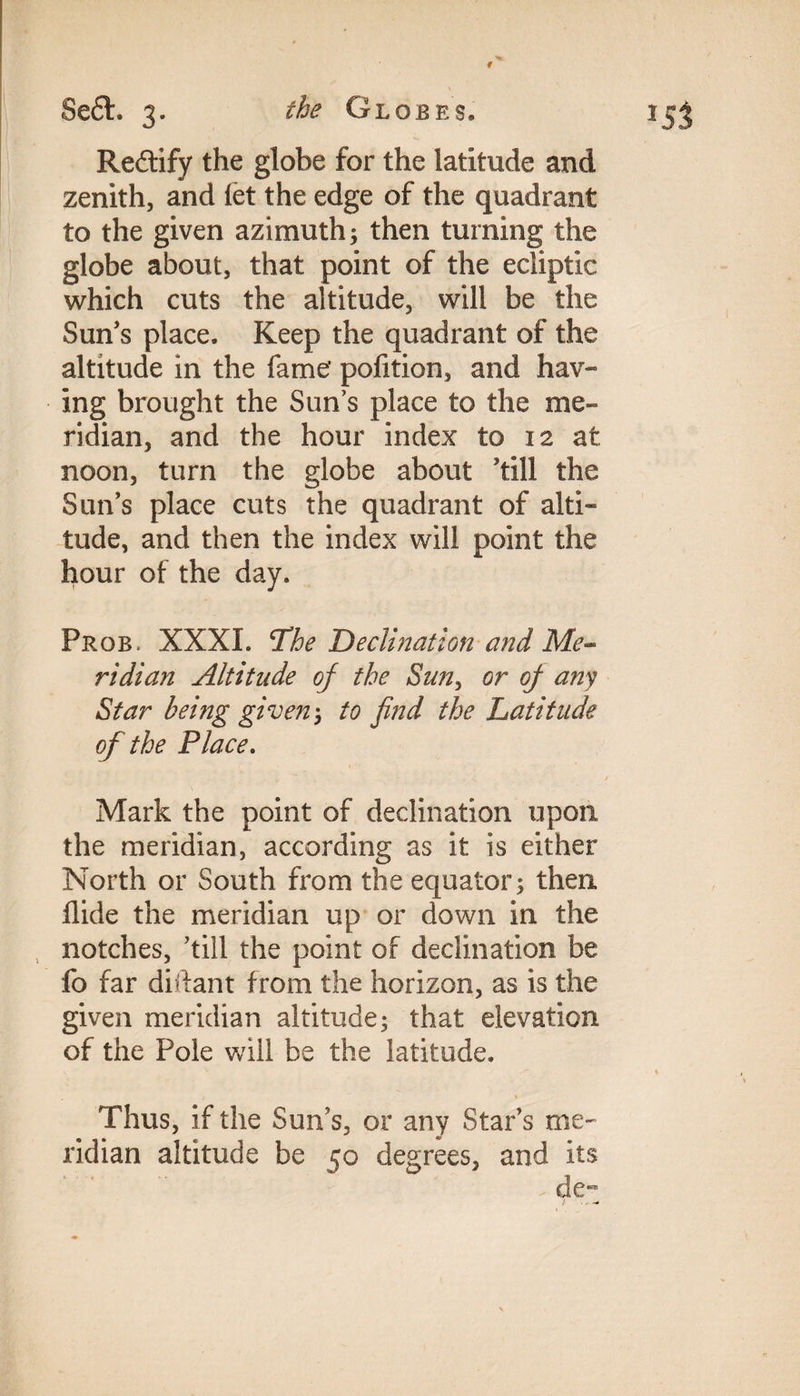 \ Seft. 3. the Globes. 153 Redfify the globe for the latitude and zenith, and let the edge of the quadrant to the given azimuth; then turning the globe about, that point of the ecliptic which cuts the altitude, will be the Sun’s place. Keep the quadrant of the altitude in the fame' pofition, and hav¬ ing brought the Sun’s place to the me¬ ridian, and the hour index to 12 at noon, turn the globe about ’till the Sun’s place cuts the quadrant of alti¬ tude, and then the index will point the hour of the day. Prob. XXXI. ‘The Declination and Me¬ ridian Altitude of the Sun, or of any Star being given-, to find the Latitude of the Place. Mark the point of declination upon the meridian, according as it is either North or South from the equator; then. Hide the meridian up or down in the notches, ’till the point of declination be fo far diftant from the horizon, as is the given meridian altitude; that elevation of the Pole will be the latitude. Thus, if the Sun’s, or any Star’s me¬ ridian altitude be 50 degrees, and its de- ; . - -