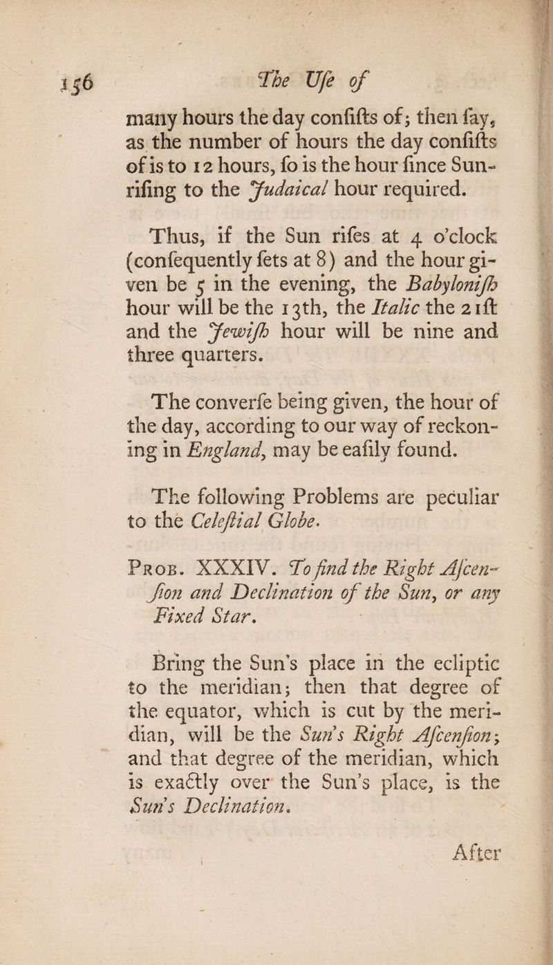many hours the day confifts of; then fay* as the number of hours the day confifts of is to 12 hours, fo is the hour fmce Sun- riling to the fudaical hour required. Thus, if the Sun rifes at 4 o’clock (confequently fets at 8) and the hour gi¬ ven be 5 in the evening, the Babylonijh hour will be the 13th, the Italic the 2 ift and the JewiJh hour will be nine and three quarters. The converfe being given, the hour of the day, according to our way of reckon¬ ing in England, may be eafily found. The following Problems are peculiar to the Celeftial Globe. Pros. XXXIV. To find the Right Afcen- Jion and 'Declination of the Sun, or any Fixed Star. Bring the Sun’s place in the ecliptic to the meridian; then that degree of the equator, which is cut by the meri¬ dian, will be the Suns Right Afcenfon; and that degree of the meridian, which is exaftly over the Sun’s place, is the Suns Declination. After