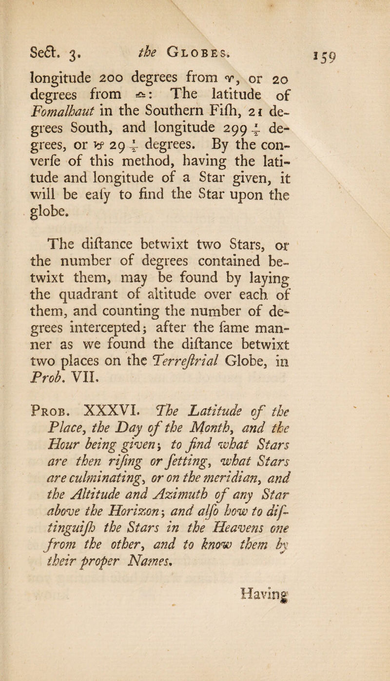 Sett. 3. the Globes. j -0 longitude 200 degrees from v, or 20 degrees from The latitude of Fomalhaut in the Southern Fifh, 21 de¬ grees South, and longitude 299 4. de¬ grees, or vf 29 i- degrees. By the con- verfe of this method, having the lati¬ tude and longitude of a Star given, it will be ealy to find the Star upon the globe. The diftance betwixt two Stars, or the number of degrees contained be¬ twixt them, may be found by laying the quadrant of altitude over each of them, and counting the number of de¬ grees intercepted; after the fame man¬ ner as we found the diftance betwixt two places on the Perrefirial Globe, in Froh. VII. Prob. XXXVI. Lhe Latitude of the Place, the Day of the Month, and the Hour being given; to find what Stars are then rifing or Jetting, what Stars are culminating^ or on the meridian, and the Altitude and Azimuth of any Star above the Horizon; and alfo how to dif~ tinguifij the Stars in the Heavens one from the other, and to know them by their proper Names.