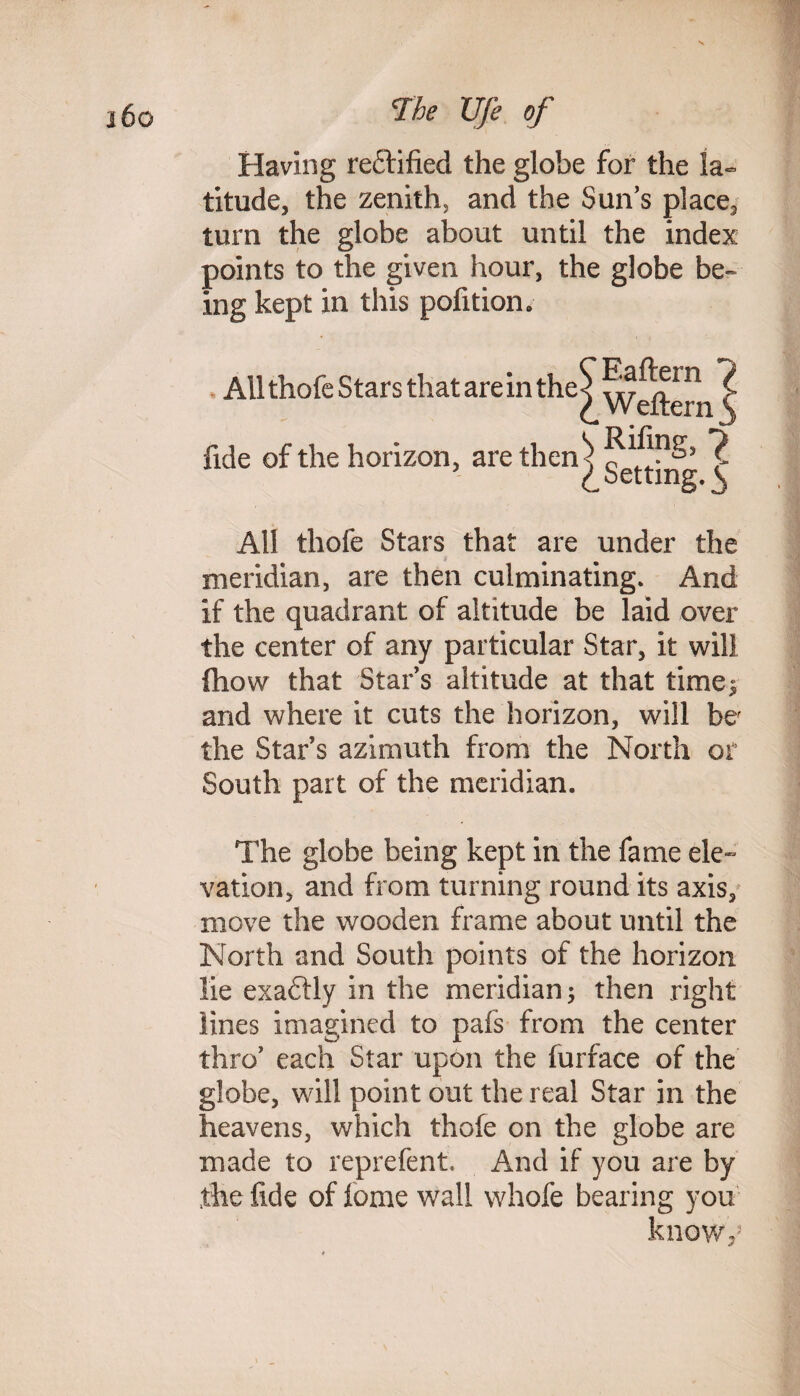 Having rectified the globe for the la¬ titude, the zenith, and the Sun’s place, turn the globe about until the index points to the given hour, the globe be- ing kept in this pofition. All thofe Stars that are in the* Eaftern 7 Weftern fide of the horizon, are then^ ^ L Setting. ^ All thofe Stars that are under the meridian, are then culminating. And if the quadrant of altitude be laid over the center of any particular Star, it will fliovv that Star’s altitude at that time; and where it cuts the horizon, will ber the Star s azimuth from the North or South part of the meridian. The globe being kept in the fame ele¬ vation, and from turning round its axis, move the wooden frame about until the North and South points of the horizon lie exaftly in the meridian; then right lines imagined to pafs from the center thro’ each Star upon the furface of the globe, will point out the real Star in the heavens, which thofe on the globe are made to reprefent. And if you are by the fide of lome wall whofe bearing you knowy