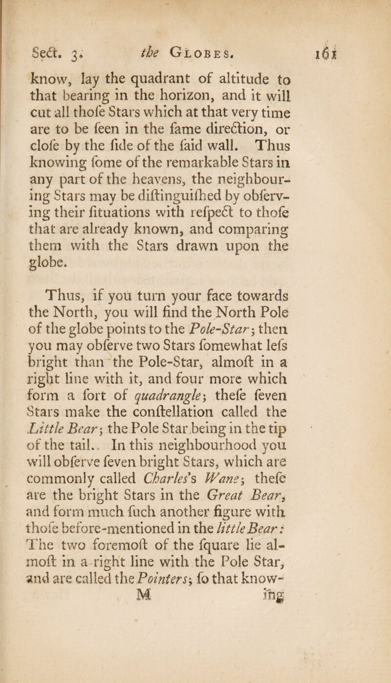 the Globes. Sedt. 3; know, lay the quadrant of altitude to that bearing in the horizon, and it will cut all thole Stars which at that very time are to be feen in the fame direftion, or dole by the fide of the faid wall. Thus knowing fome of the remarkable Stars in any part of the heavens, the neighbour- ing Stars may be diftinguilhed by obferv- ing their lituations with refpedt to thole that are already known, and comparing them with the Stars drawn upon the globe. Thus, if you turn your face towards the North, you will find the North Pole of the globe points to the Pole-Star; then you may obferve two Stars fomewhat lets bright than the Pole-Star, almoft in a right line with it, and four more which form a fort of quadrangle; thefe feven Stars make the conftellation called the Little Bear; the Pole Star being in the tip of the tail. In this neighbourhood you will obferve feven bright Stars, which are commonly called Charles s Wane$ thefe are the bright Stars in the Great Bear, and form much fuch another figure with thole before-mentioned in the little Bear: The two foremoft of the fquare lie al« rnoft in a right line with the Pole Star, and are called the Pointers, fo that know- » M ing